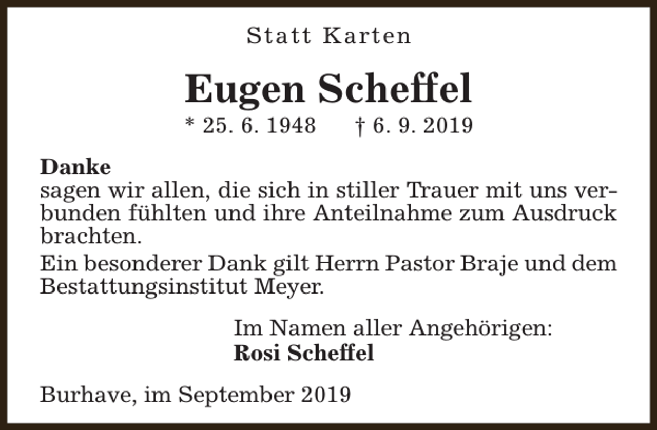 <p>S t a t t K a rt e n</p><p>Eugen Scheffel</p><p>* 25. 6. 1948</p><p>† 6. 9. 2019</p><p>Danke<br />sagen wir allen, die sich in stiller Trauer mit uns verbunden fühlten und ihre Anteilnahme zum Ausdruck<br />brachten.<br />Ein besonderer Dank gilt Herrn Pastor Braje und dem<br />Bestattungsinstitut Meyer.<br />Im Namen aller Angehörigen:<br />Rosi Scheffel<br />Burhave, im September 2019</p>