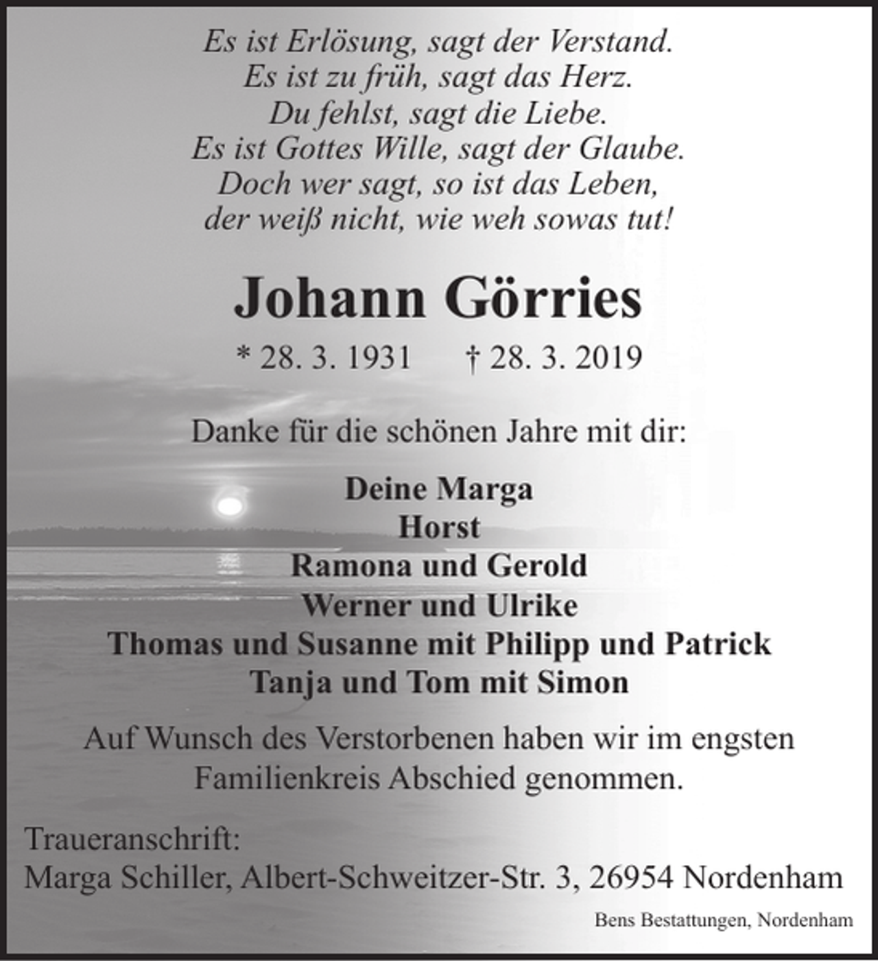 <p>Es ist Erlösung, sagt der Verstand.<br />Es ist zu früh, sagt das Herz.<br />Du fehlst, sagt die Liebe.<br />Es ist Gottes Wille, sagt der Glaube.<br />Doch wer sagt, so ist das Leben,<br />der weiß nicht, wie weh sowas tut!</p><p>Johann Görries<br />* 28. 3. 1931</p><p>† 28. 3. 2019</p><p>Danke für die schönen Jahre mit dir:<br />Deine Marga<br />Horst<br />Ramona und Gerold<br />Werner und Ulrike<br />Thomas und Susanne mit Philipp und Patrick<br />Tanja und Tom mit Simon<br />Auf Wunsch des Verstorbenen haben wir im engsten<br />Familienkreis Abschied genommen.<br />Traueranschrift:<br />Marga Schiller, Albert-Schweitzer-Str. 3, 26954 Nordenham<br />Bens Bestattungen, Nordenham</p>