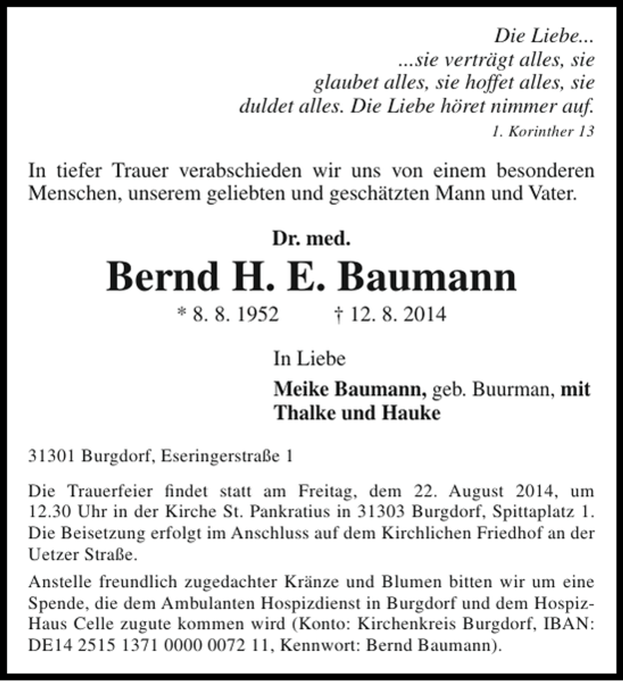<p>Die Liebe...<br />...sie verträgt alles, sie<br />glaubet alles, sie hoffet alles, sie<br />duldet alles. Die Liebe höret nimmer auf.<br />1. Korinther 13</p><p>In tiefer Trauer verabschieden wir uns von einem besonderen<br />Menschen, unserem geliebten und geschätzten Mann und Vater.<br />Dr. med.</p><p>Bernd H. E. Baumann<br />* 8. 8. 1952</p><p>† 12. 8. 2014</p><p>In Liebe<br />Meike Baumann, geb. Buurman, mit<br />Thalke und Hauke<br />31301 Burgdorf, Eseringerstraße 1<br />Die Trauerfeier findet statt am Freitag, dem 22. August 2014, um<br />12.30 Uhr in der Kirche St. Pankratius in 31303 Burgdorf, Spittaplatz 1.<br />Die Beisetzung erfolgt im Anschluss auf dem Kirchlichen Friedhof an der<br />Uetzer Straße.<br />Anstelle freundlich zugedachter Kränze und Blumen bitten wir um eine<br />Spende, die dem Ambulanten Hospizdienst in Burgdorf und dem HospizHaus Celle zugute kommen wird (Konto: Kirchenkreis Burgdorf, IBAN:<br />DE14 2515 1371 0072 11, Kennwort: Bernd Baumann).</p>