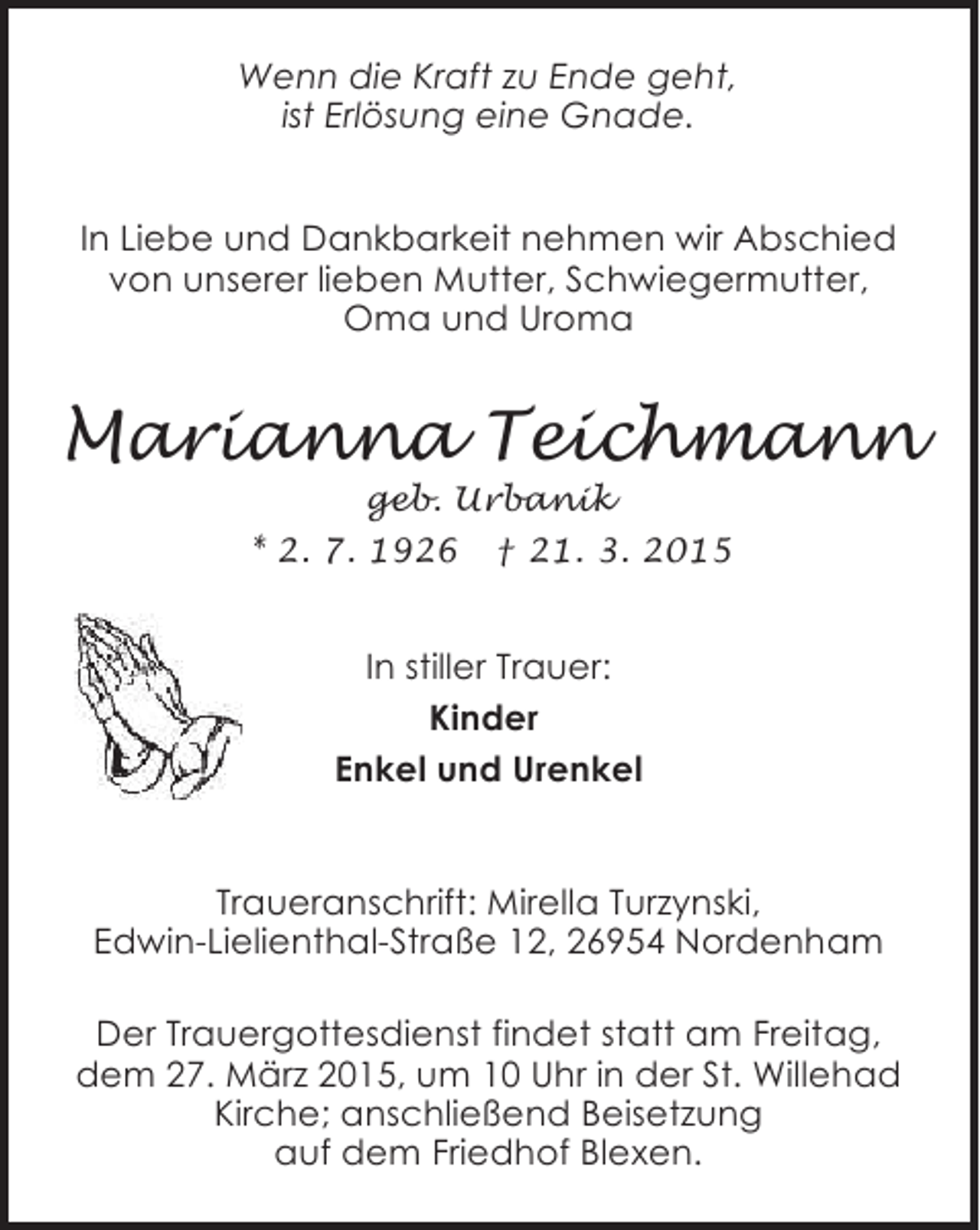 <p>Wenn die Kraft zu Ende geht,<br />ist Erlösung eine Gnade.<br />In Liebe und Dankbarkeit nehmen wir Abschied<br />von unserer lieben Mutter, Schwiegermutter,<br />Oma und Uroma</p><p>Marianna Teichmann<br />geb. Urbanik<br />* 2. 7. 1926 † 21. 3. 2015</p><p>In stiller Trauer:<br />Kinder<br />Enkel und Urenkel<br />Traueranschrift: Mirella Turzynski,<br />Edwin-Lielienthal-Straße 12, 26954 Nordenham<br />Der Trauergottesdienst findet statt am Freitag,<br />dem 27. März 2015, um 10 Uhr in der St. Willehad<br />Kirche; anschließend Beisetzung<br />auf dem Friedhof Blexen.</p>
