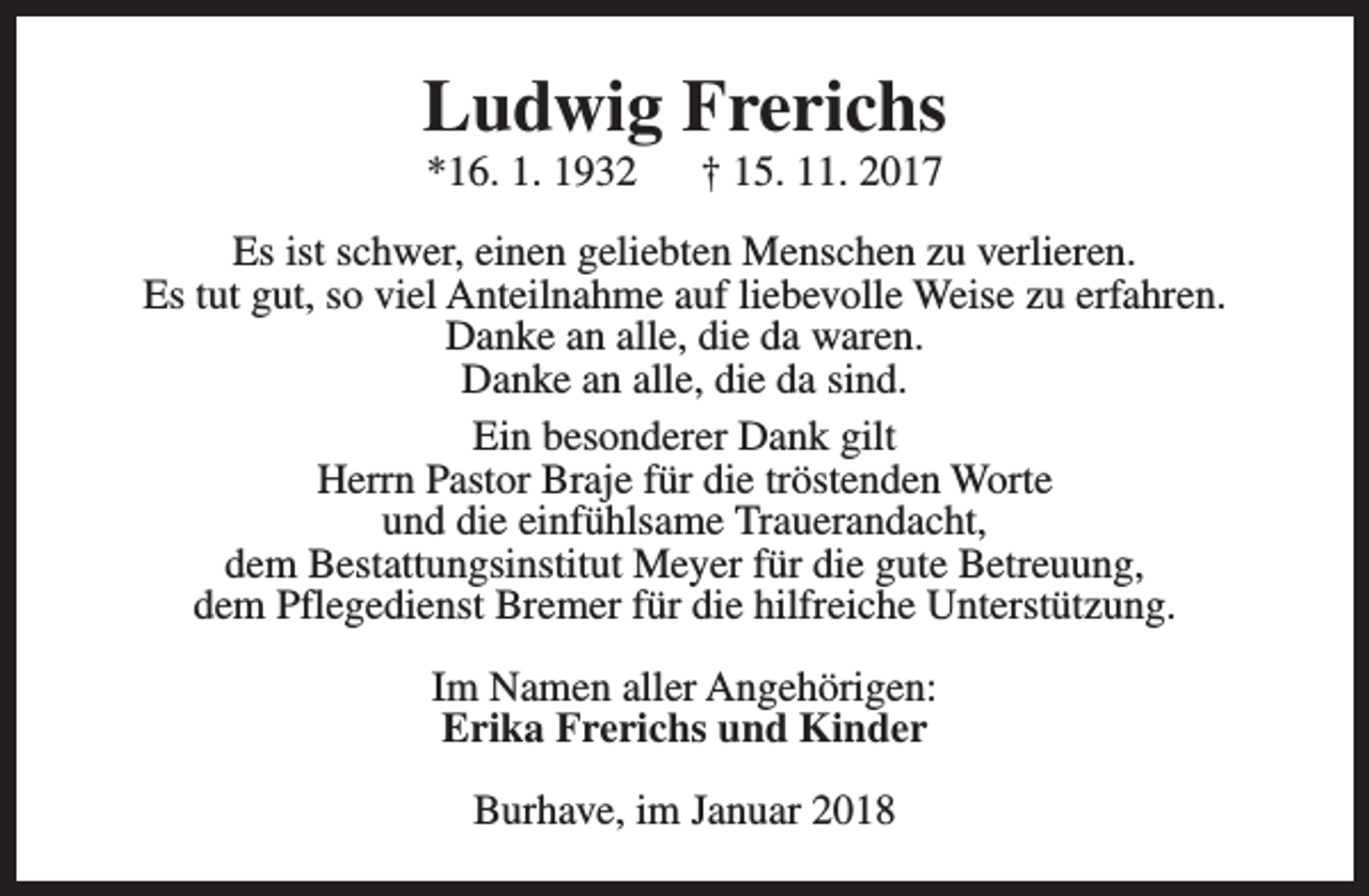 <p>Ludwig Frerichs<br />*16. 1. 1932</p><p>† 15. 11. 2017</p><p>Es ist schwer, einen geliebten Menschen zu verlieren.<br />Es tut gut, so viel Anteilnahme auf liebevolle Weise zu erfahren.<br />Danke an alle, die da waren.<br />Danke an alle, die da sind.<br />Ein besonderer Dank gilt<br />Herrn Pastor Braje für die tröstenden Worte<br />und die einfühlsame Trauerandacht,<br />dem Bestattungsinstitut Meyer für die gute Betreuung,<br />dem Pflegedienst Bremer für die hilfreiche Unterstützung.<br />Im Namen aller Angehörigen:<br />Erika Frerichs und Kinder<br />Burhave, im Januar 2018</p>