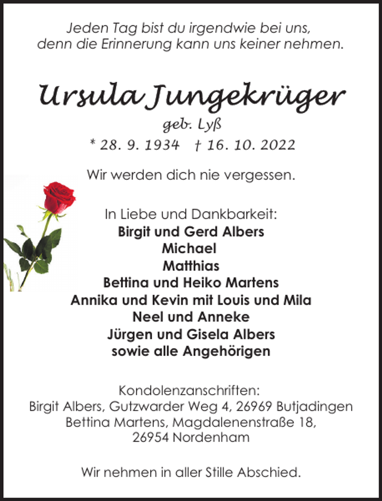 <p>Jeden Tag bist du irgendwie bei uns,<br />denn die Erinnerung kann uns keiner nehmen.</p><p>geb. Lyß<br />* 28. 9. 1934</p><p>† 16. 10. 2022</p><p>Wir werden dich nie vergessen.<br />In Liebe und Dankbarkeit:<br />Birgit und Gerd Albers<br />Michael<br />Matthias<br />Bettina und Heiko Martens<br />Annika und Kevin mit Louis und Mila<br />Neel und Anneke<br />Jürgen und Gisela Albers<br />sowie alle Angehörigen<br />Kondolenzanschriften:<br />Birgit Albers, Gutzwarder Weg 4, 26969 Butjadingen<br />Bettina Martens, Magdalenenstraße 18,<br />26954 Nordenham<br />Wir nehmen in aller Stille Abschied.</p>