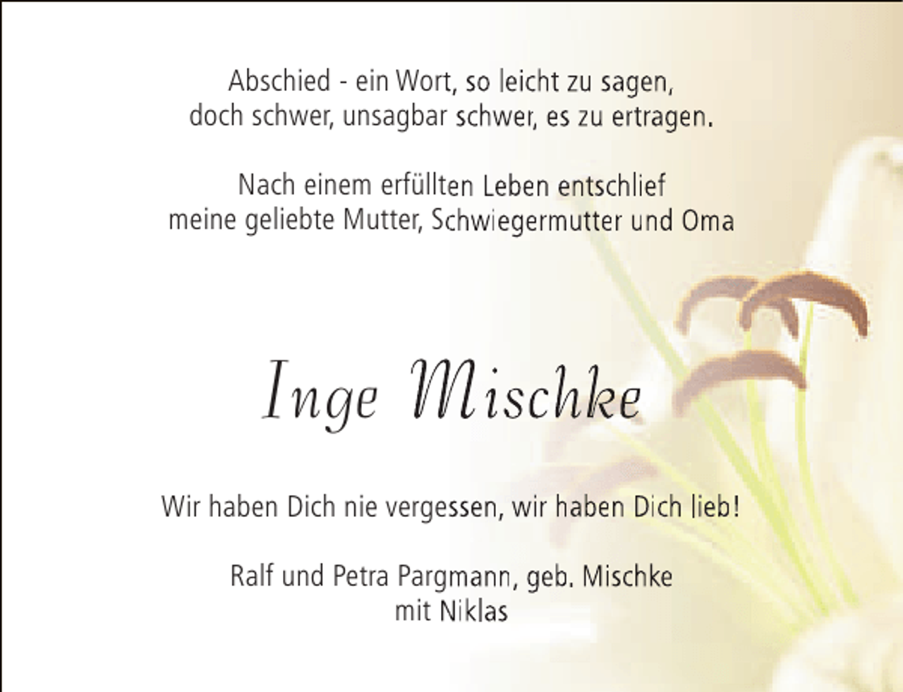 <p>Abschied - ein Wort, so leicht zu sagen,<br />t<br />doch schwer, unsagbar schwer, es zu ertragen.<br />Nach einem erfüllten Leben entschlief<br />e<br />meine geliebte Mutter, Schwiegermutter und Oma<br />c</p><p>Inge Mischke<br />Wir haben Dich nie vergessen, wir haben Dich lieb!<br />s<br />Ralf und Petra Pargmann, geb. Mischke<br />mit Niklas</p>