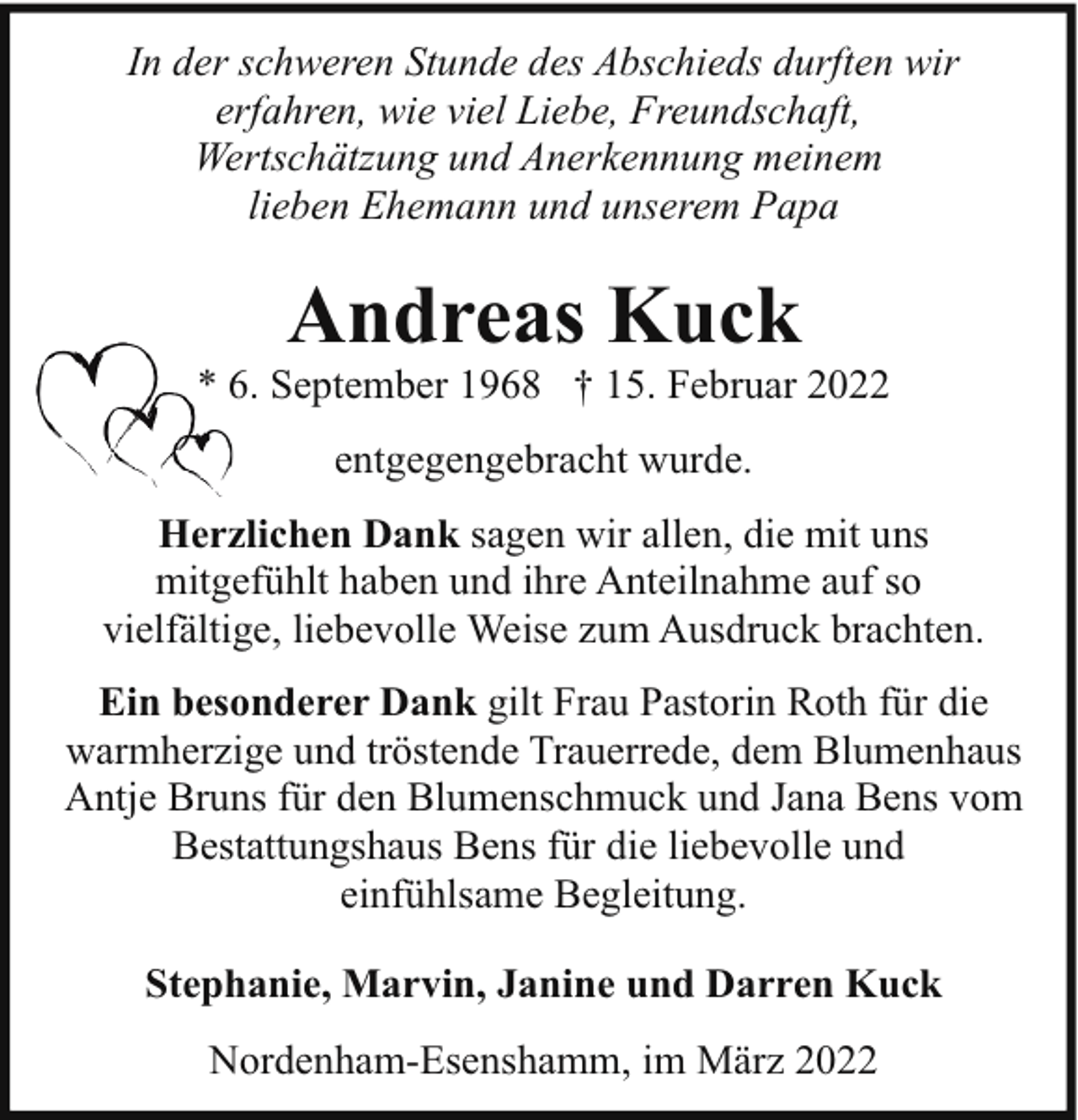<p>In der schweren Stunde des Abschieds durften wir<br />erfahren, wie viel Liebe, Freundschaft,<br />Wertschätzung und Anerkennung meinem<br />lieben Ehemann und unserem Papa</p><p>Andreas Kuck</p><p>*. September 1968 † 15. Februar 2022<br />entgegengebracht wurde.<br />Herzlichen Dank sagen wir allen, die mit uns<br />mitgefühlt haben und ihre Anteilnahme auf so<br />vielfältige, liebevolle Weise zum Ausdruck brachten.<br />Ein besonderer Dank gilt Frau Pastorin Roth für die<br />warmherzige und tröstende Trauerrede, dem Blumenhaus<br />Antje Bruns für den Blumenschmuck und Jana Bens vom<br />Bestattungshaus Bens für die liebevolle und<br />einfühlsame Begleitung.<br />Stephanie, Marvin, Janine und Darren Kuck<br />Nordenham-Esenshamm, im März 2022</p>