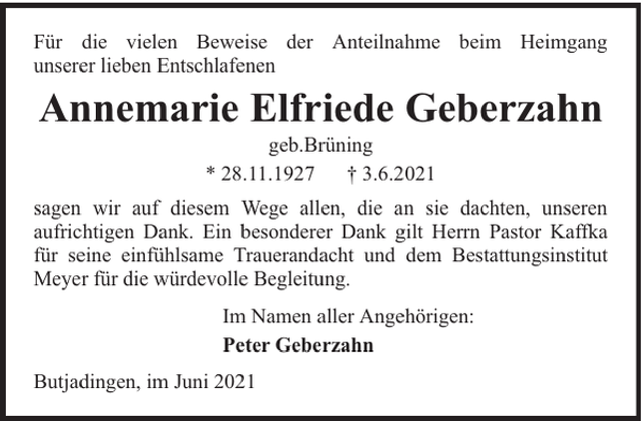 <p>Für die vielen Beweise der Anteilnahme beim Heimgang<br />unserer lieben Entschlafenen</p><p>Annemarie Elfriede Geberzahn<br />geb.Brüning<br />* 28.11.1927<br />† 3.6.2021</p><p>sagen wir auf diesem Wege allen, die an sie dachten, unseren<br />aufrichtigen Dank. Ein besonderer Dank gilt Herrn Pastor Kaffka<br />für seine einfühlsame Trauerandacht und dem Bestattungsinstitut<br />Meyer für die würdevolle Begleitung.<br />Im Namen aller Angehörigen:<br />Peter Geberzahn<br />Butjadingen, im Juni 2021</p>
