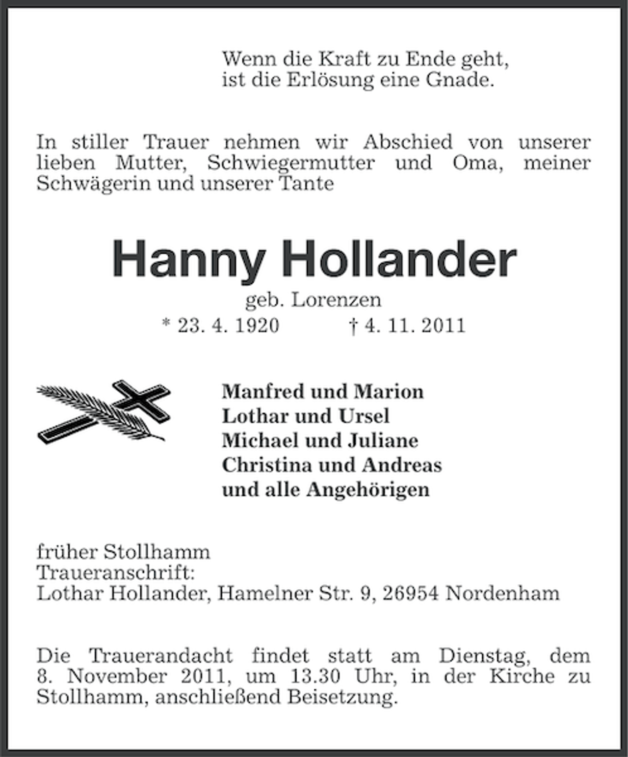 <p>Wenn die Kraft zu Ende geht,<br />ist die Erlösung eine Gnade.<br />In stiller Trauer nehmen wir Abschied von unserer<br />lieben Mutter, Schwiegermutter und Oma, meiner<br />Schwägerin und unserer Tante</p><p>Hanny Hollander<br />geb. Lorenzen<br />* 23. 4. 1920<br />† 4. 11. 2011<br />Manfred und Marion<br />Lothar und Ursel<br />Michael und Juliane<br />Christina und Andreas<br />und alle Angehörigen<br />früher Stollhamm<br />Traueranschrift:<br />Lothar Hollander, Hamelner Str. 9, 26954 Nordenham<br />Die Trauerandacht findet statt am Dienstag, dem<br />8. November 2011, um 13.30 Uhr, in der Kirche zu<br />Stollhamm, anschließend Beisetzung.</p>