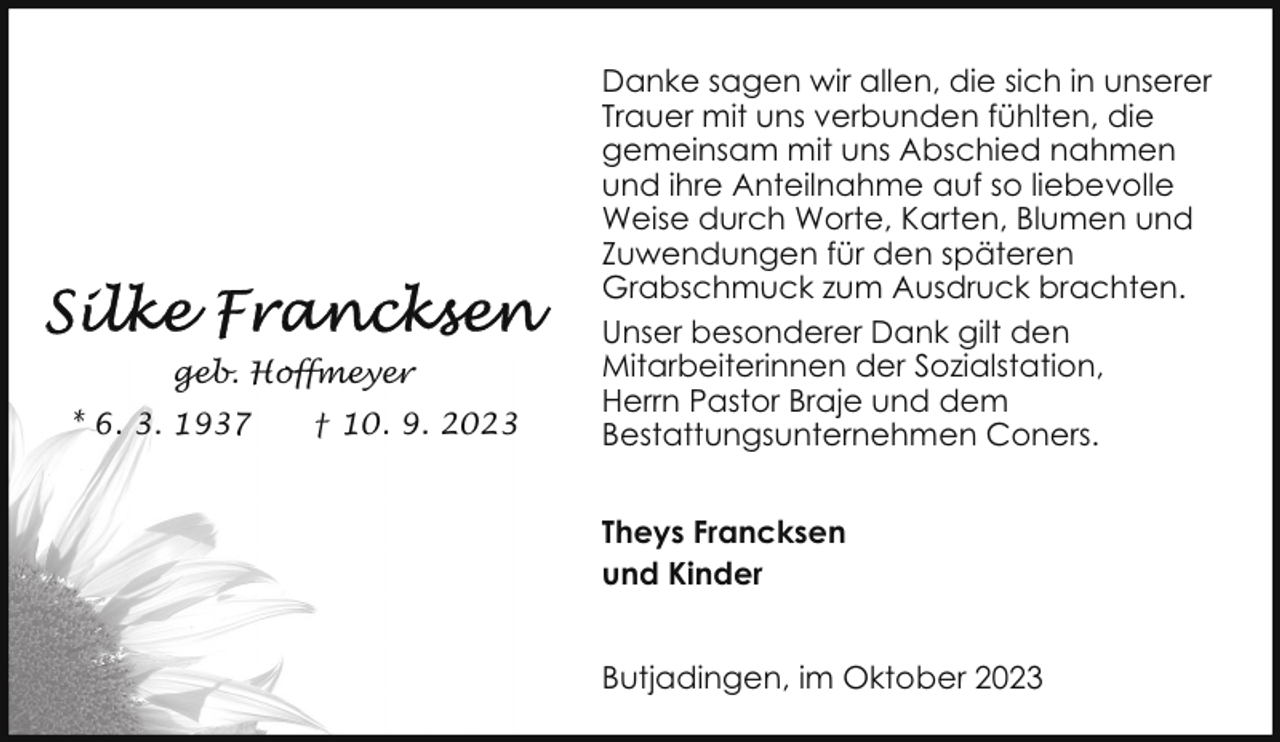 <p>geb. Hoffmeyer<br />* 6. 3. 1937</p><p>† 10. 9. 2023</p><p>Danke sagen wir allen, die sich in unserer<br />Trauer mit uns verbunden fühlten, die<br />gemeinsam mit uns Abschied nahmen<br />und ihre Anteilnahme auf so liebevolle<br />Weise durch Worte, Karten, Blumen und<br />Zuwendungen für den späteren<br />Grabschmuck zum Ausdruck brachten.<br />Unser besonderer Dank gilt den<br />Mitarbeiterinnen der Sozialstation,<br />Herrn Pastor Braje und dem<br />Bestattungsunternehmen Coners.<br />Theys Francksen<br />und Kinder<br />Butjadingen, im Oktober 2023</p>
