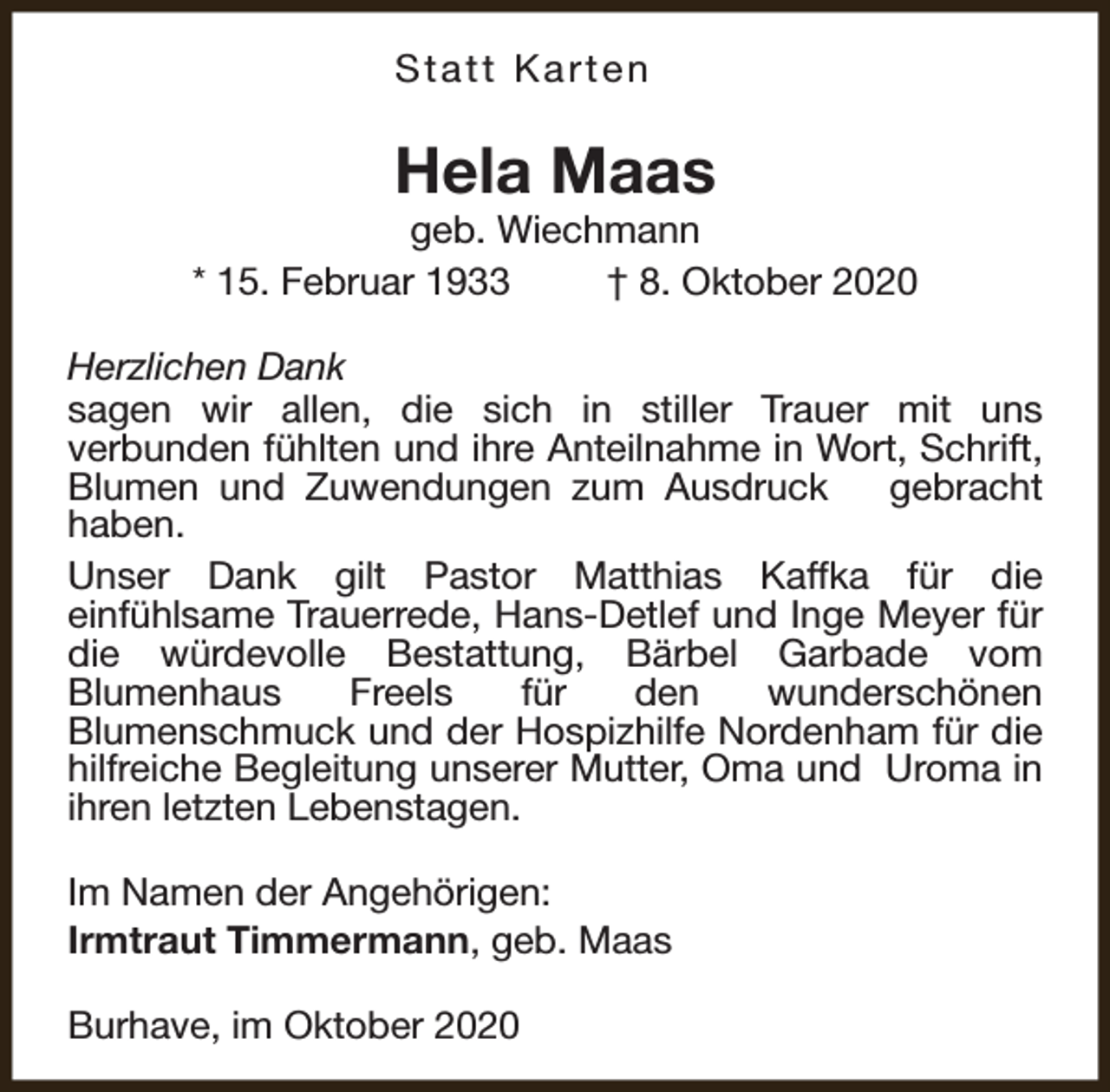 <p>Statt Karten</p><p>Hela Maas</p><p>geb. Wiechmann<br />* 15. Februar 1933<br />† 8. Oktober 2020<br />Herzlichen Dank<br />sagen wir allen, die sich in stiller Trauer mit uns<br />verbunden fühlten und ihre Anteilnahme in Wort, Schrift,<br />Blumen und Zuwendungen zum Ausdruck<br />gebracht<br />haben.<br />Unser Dank gilt Pastor Matthias Kaffka für die<br />einfühlsame Trauerrede, Hans-Detlef und Inge Meyer für<br />die würdevolle Bestattung, Bärbel Garbade vom<br />Blumenhaus<br />Freels<br />für<br />den<br />wunderschönen<br />Blumenschmuck und der Hospizhilfe Nordenham für die<br />hilfreiche Begleitung unserer Mutter, Oma und Uroma in<br />ihren letzten Lebenstagen.<br />Im Namen der Angehörigen:<br />Irmtraut Timmermann, geb. Maas<br />Burhave, im Oktober 2020</p>