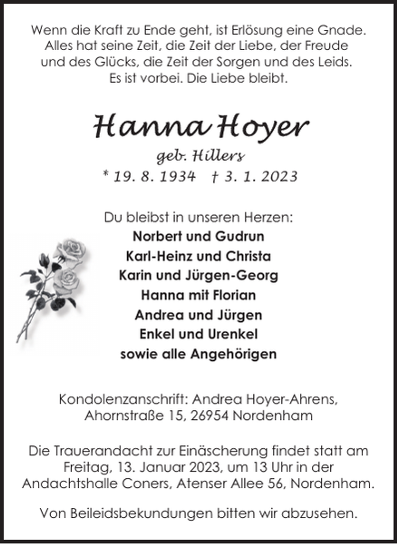 <p>Wenn die Kraft zu Ende geht, ist Erlösung eine Gnade.<br />Alles hat seine Zeit, die Zeit der Liebe, der Freude<br />und des Glücks, die Zeit der Sorgen und des Leids.<br />Es ist vorbei. Die Liebe bleibt.</p><p>geb. Hillers<br />* 19. 8. 1934</p><p>† 3. 1. 2023</p><p>Du bleibst in unseren Herzen:<br />Norbert und Gudrun<br />Karl-Heinz und Christa<br />Karin und Jürgen-Georg<br />Hanna mit Florian<br />Andrea und Jürgen<br />Enkel und Urenkel<br />sowie alle Angehörigen<br />Kondolenzanschrift: Andrea Hoyer-Ahrens,<br />Ahornstraße 15, 26954 Nordenham<br />Die Trauerandacht zur Einäscherung findet statt am<br />Freitag, 13. Januar 2023, um 13 Uhr in der<br />Andachtshalle Coners, Atenser Allee 56, Nordenham.<br />Von Beileidsbekundungen bitten wir abzusehen.</p>