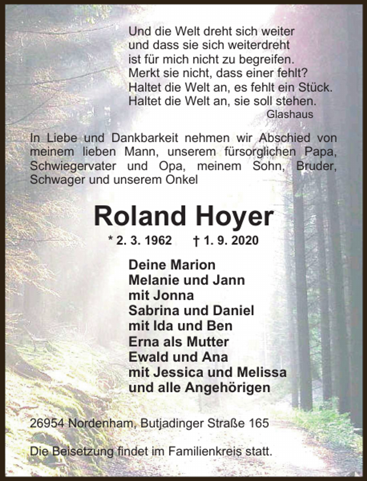 <p>Und die Welt dreht sich weiter<br />und dass sie sich weiterdreht<br />ist für mich nicht zu begreifen.<br />Merkt sie nicht, dass einer fehlt?<br />Haltet die Welt an, es fehlt ein Stück.<br />Haltet die Welt an, sie soll stehen.<br />Glashaus</p><p>In Liebe und Dankbarkeit nehmen wir Abschied von<br />meinem lieben Mann, unserem fürsorglichen Papa,<br />Schwiegervater und Opa, meinem Sohn, Bruder,<br />Schwager und unserem Onkel</p><p>Roland Hoyer<br />* 2. 3. 1962</p><p>† 1. 9. 2020</p><p>Deine Marion<br />Melanie und Jann<br />mit Jonna<br />Sabrina und Daniel<br />mit Ida und Ben<br />Erna als Mutter<br />Ewald und Ana<br />mit Jessica und Melissa<br />und alle Angehörigen<br />26954 Nordenham, Butjadinger Straße 165<br />Die Beisetzung findet im Familienkreis statt.</p>