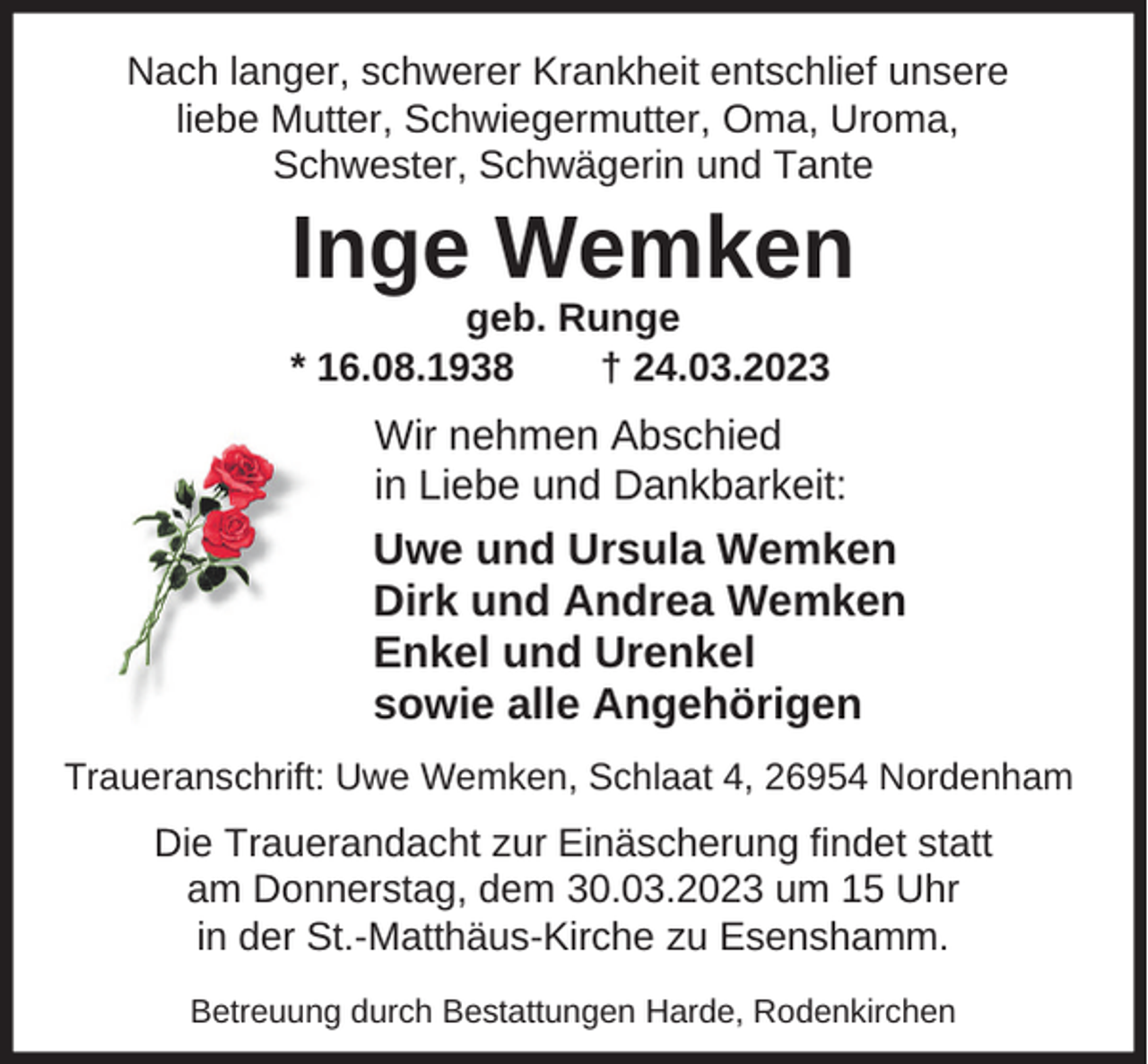 <p>Nach langer, schwerer Krankheit entschlief unsere<br />liebe Mutter, Schwiegermutter, Oma, Uroma,<br />Schwester, Schwägerin und Tante</p><p>Inge Wemken<br />geb. Runge<br />* 16.08.1938<br />† 24.03.2023</p><p>Wir nehmen Abschied<br />in Liebe und Dankbarkeit:</p><p>Uwe und Ursula Wemken<br />Dirk und Andrea Wemken<br />Enkel und Urenkel<br />sowie alle Angehörigen<br />Traueranschrift: Uwe Wemken, Schlaat 4, 26954 Nordenham</p><p>Die Trauerandacht zur Einäscherung findet statt<br />am Donnerstag, dem 30.03.2023 um 15 Uhr<br />in der St.-Matthäus-Kirche zu Esenshamm.<br />Betreuung durch Bestattungen Harde, Rodenkirchen</p>