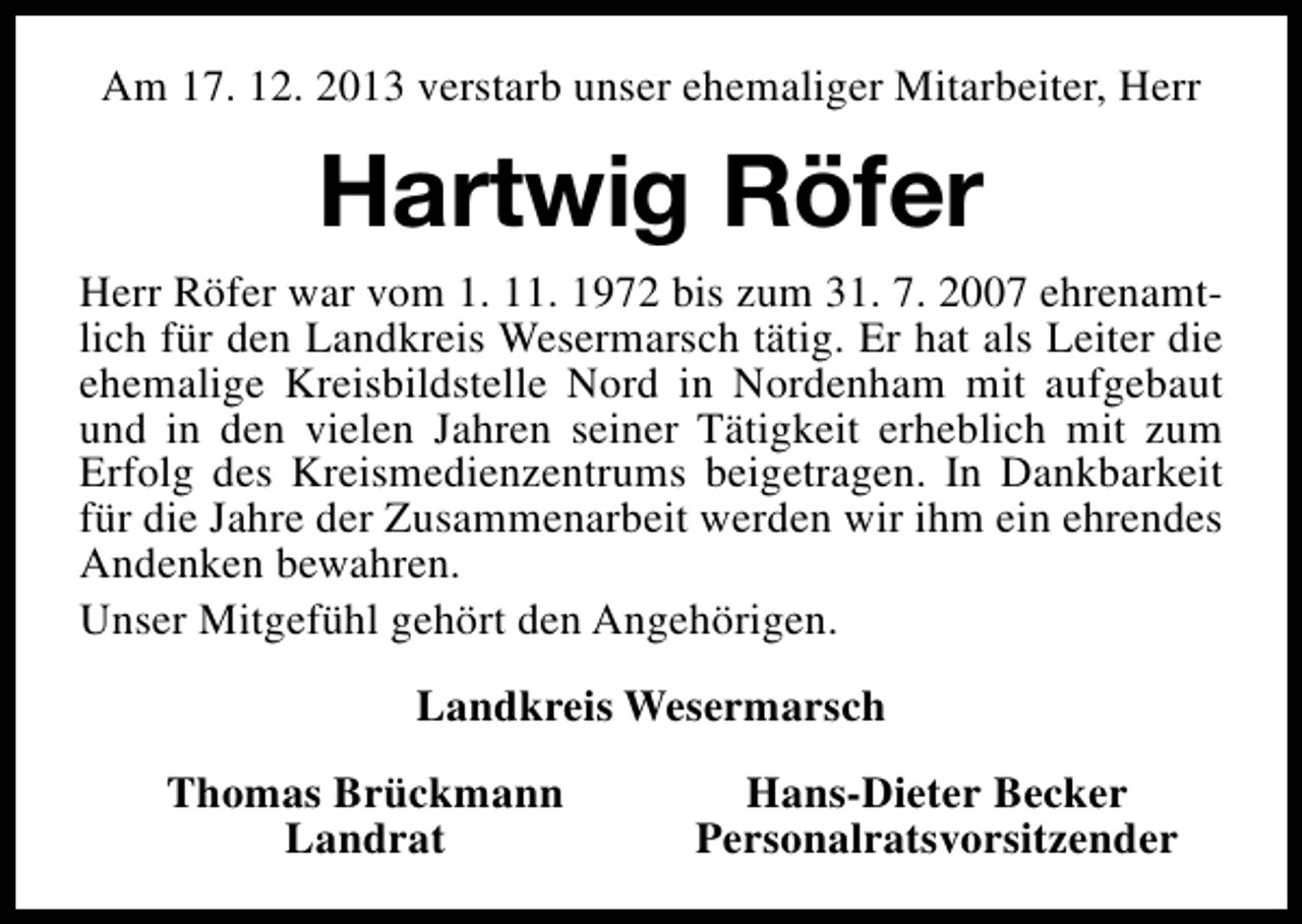 <p>Am 17. 12. 2013 verstarb unser ehemaliger Mitarbeiter, Herr</p><p>Hartwig Röfer<br />Herr Röfer war vom 1. 11. 1972 bis zum 31. 7. 2007 ehrenamtlich für den Landkreis Wesermarsch tätig. Er hat als Leiter die<br />ehemalige Kreisbildstelle Nord in Nordenham mit aufgebaut<br />und in den vielen Jahren seiner Tätigkeit erheblich mit zum<br />Erfolg des Kreismedienzentrums beigetragen. In Dankbarkeit<br />für die Jahre der Zusammenarbeit werden wir ihm ein ehrendes<br />Andenken bewahren.<br />Unser Mitgefühl gehört den Angehörigen.<br />Landkreis Wesermarsch<br />Thomas Brückmann<br />Landrat</p><p>Hans-Dieter Becker<br />Personalratsvorsitzender</p>