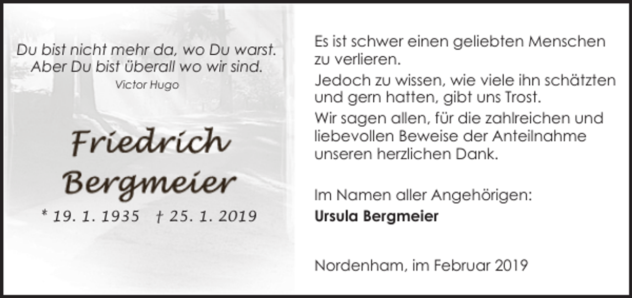 <p>Du bist nicht mehr da, wo Du warst.<br />Aber Du bist überall wo wir sind.<br />Victor Hugo</p><p>* 19. 1. 1935</p><p>† 25. 1. 2019</p><p>Es ist schwer einen geliebten Menschen<br />zu verlieren.<br />Jedoch zu wissen, wie viele ihn schätzten<br />und gern hatten, gibt uns Trost.<br />Wir sagen allen, für die zahlreichen und<br />liebevollen Beweise der Anteilnahme<br />unseren herzlichen Dank.<br />Im Namen aller Angehörigen:<br />Ursula Bergmeier<br />Nordenham, im Februar 2019</p>