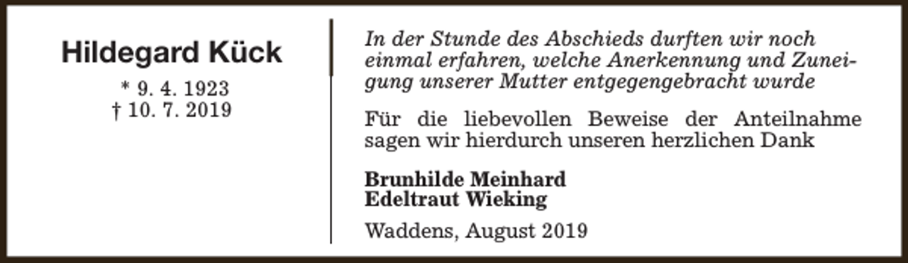 <p>Hildegard Kück<br />* 9. 4. 1923<br />† 10. 7. 2019</p><p>In der Stunde des Abschieds durften wir noch<br />einmal erfahren, welche Anerkennung und Zuneigung unserer Mutter entgegengebracht wurde<br />Für die liebevollen Beweise der Anteilnahme<br />sagen wir hierdurch unseren herzlichen Dank<br />Brunhilde Meinhard<br />Edeltraut Wieking<br />Waddens, August 2019</p>