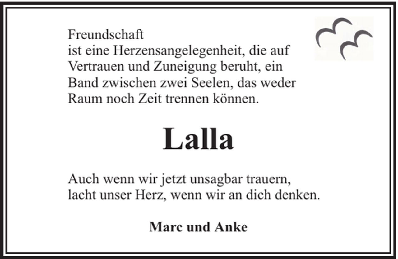 <p>Freundschaft<br />ist eine Herzensangelegenheit, die auf<br />Vertrauen und Zuneigung beruht, ein<br />Band zwischen zwei Seelen, das weder<br />Raum noch Zeit trennen können.</p><p>Lalla<br />Auch wenn wir jetzt unsagbar trauern,<br />lacht unser Herz, wenn wir an dich denken.<br />Marc und Anke</p>