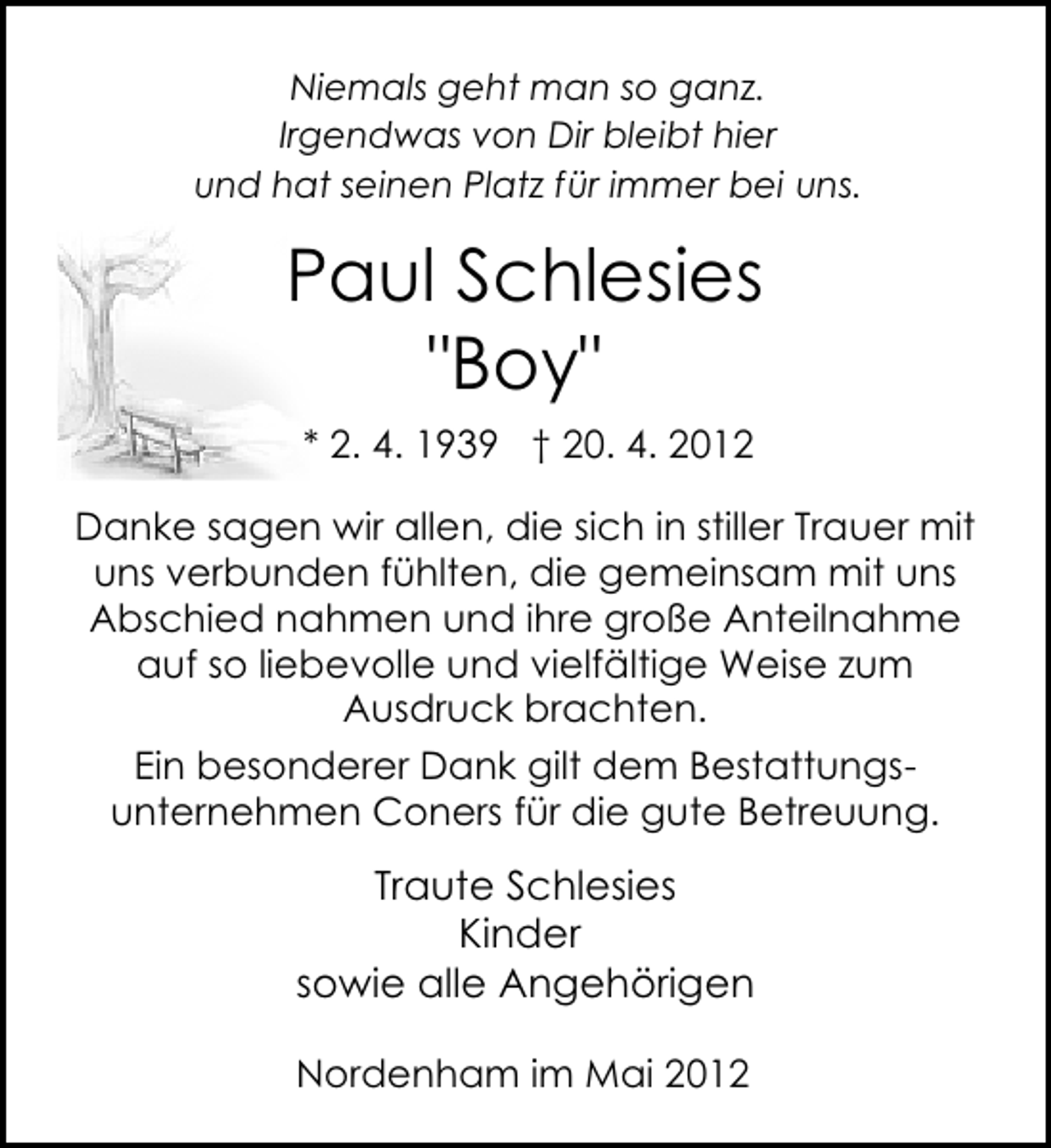 <p>Niemals geht man so ganz.<br />Irgendwas von Dir bleibt hier<br />und hat seinen Platz für immer bei uns.</p><p>Paul Schlesies<br />"Boy"<br />* 2. 4. 1939 † 20. 4. 2012<br />Danke sagen wir allen, die sich in stiller Trauer mit<br />uns verbunden fühlten, die gemeinsam mit uns<br />Abschied nahmen und ihre große Anteilnahme<br />auf so liebevolle und vielfältige Weise zum<br />Ausdruck brachten.<br />Ein besonderer Dank gilt dem Bestattungsunternehmen Coners für die gute Betreuung.</p><p>Traute Schlesies<br />Kinder<br />sowie alle Angehörigen<br />Nordenham im Mai 2012</p>