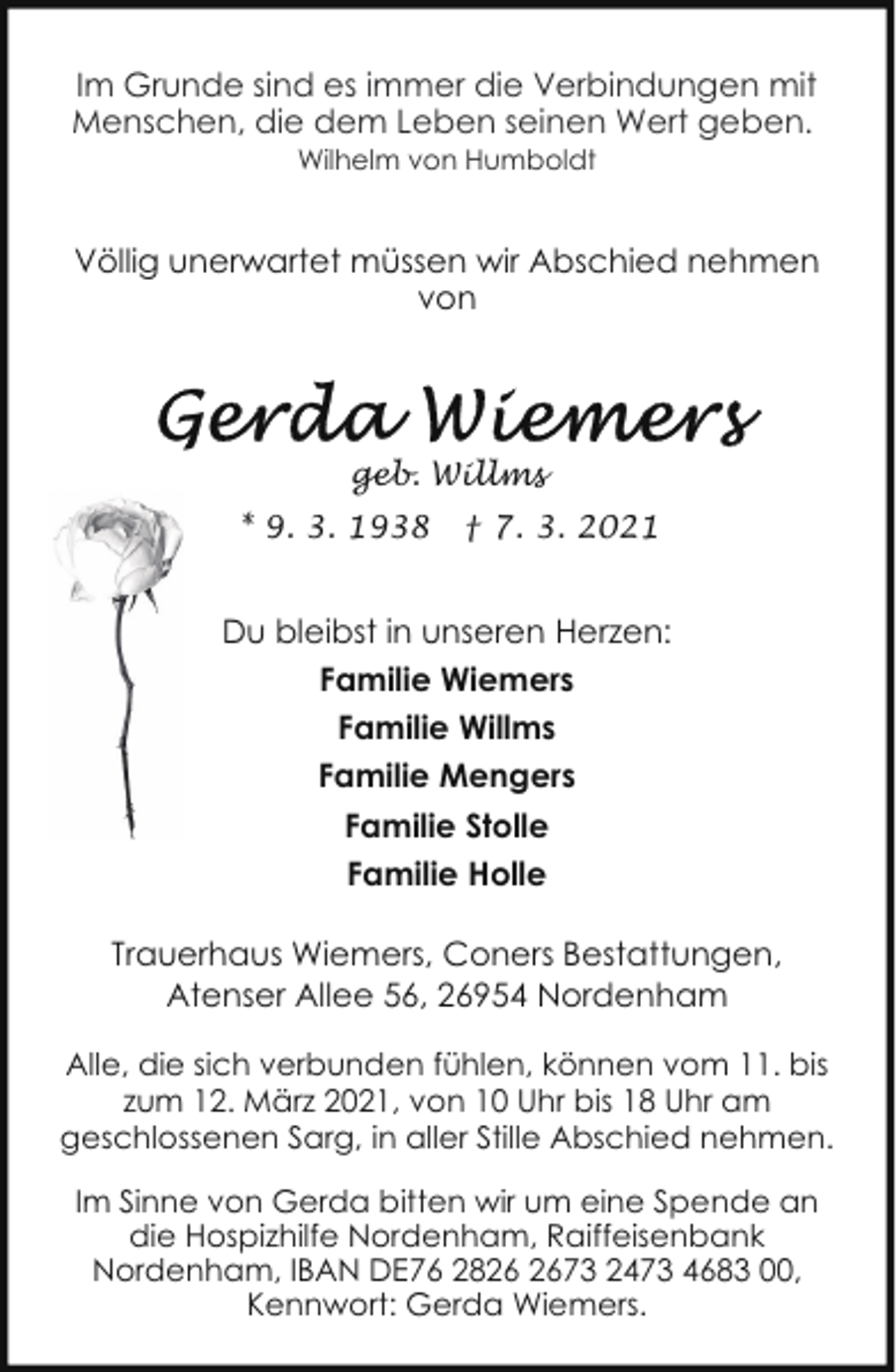 <p>Im Grunde sind es immer die Verbindungen mit<br />Menschen, die dem Leben seinen Wert geben.<br />Wilhelm von Humboldt</p>
<p>Völlig unerwartet müssen wir Abschied nehmen<br />von</p>
<p>geb. Willms<br />* 9. 3. 1938</p>
<p>† 7. 3. 2021</p>
<p>Du bleibst in unseren Herzen:<br />Familie Wiemers<br />Familie Willms<br />Familie Mengers<br />Familie Stolle<br />Familie Holle<br />Trauerhaus Wiemers, Coners Bestattungen,<br />Atenser Allee 56, 26954 Nordenham<br />Alle, die sich verbunden fühlen, können vom 11. bis<br />zum 12. März 2021, von 10 Uhr bis 18 Uhr am<br />geschlossenen Sarg, in aller Stille Abschied nehmen.<br />Im Sinne von Gerda bitten wir um eine Spende an<br />die Hospizhilfe Nordenham, Raiffeisenbank<br />Nordenham, IBAN DE76 2873 2473 4683 00,<br />Kennwort: Gerda Wiemers.</p>