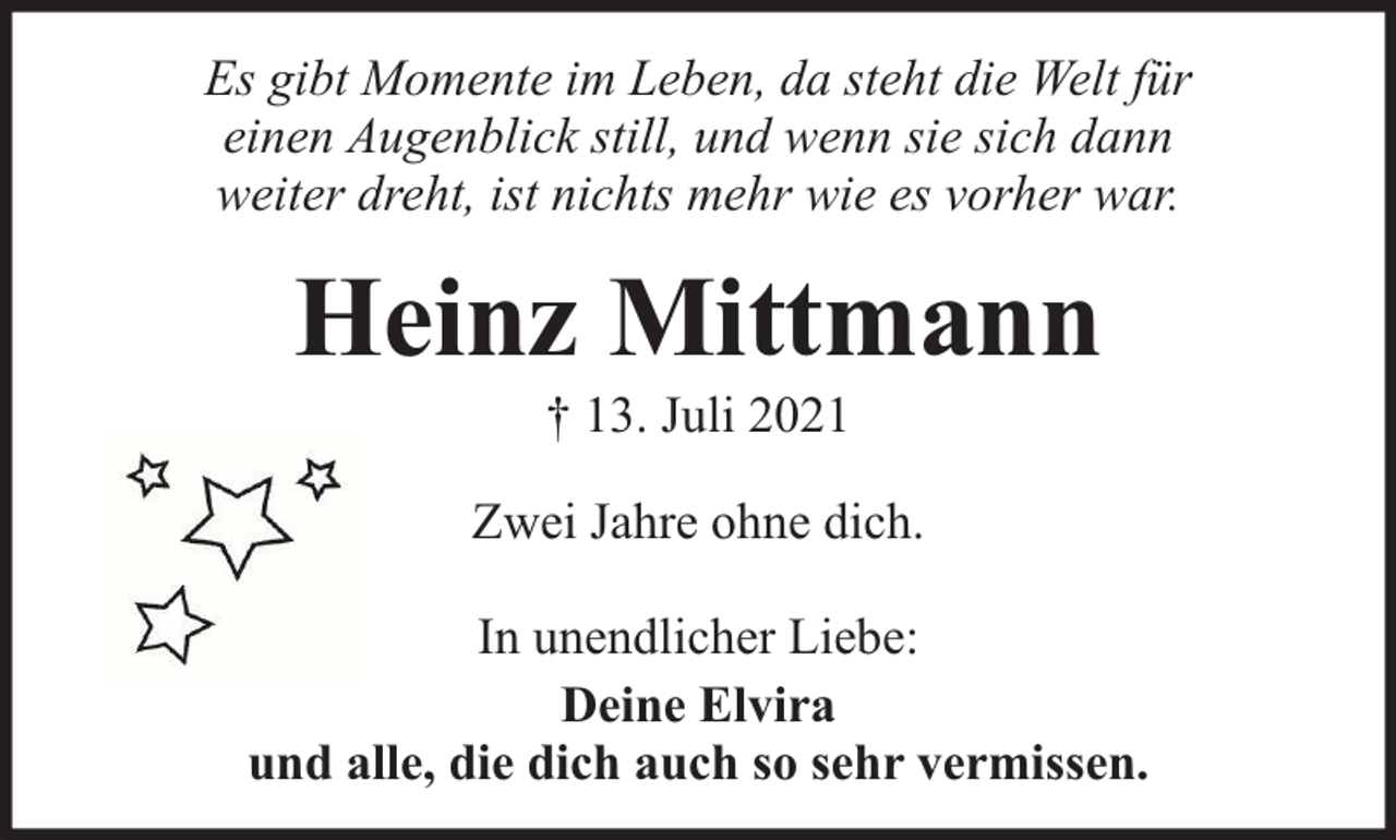 <p>Es gibt Momente im Leben, da steht die Welt für<br />einen Augenblick still, und wenn sie sich dann<br />weiter dreht, ist nichts mehr wie es vorher war.</p><p>Heinz Mittmann<br />† 13. Juli 2021</p><p>Zwei Jahre ohne dich.<br />In unendlicher Liebe:<br />Deine Elvira<br />und alle, die dich auch so sehr vermissen.</p>