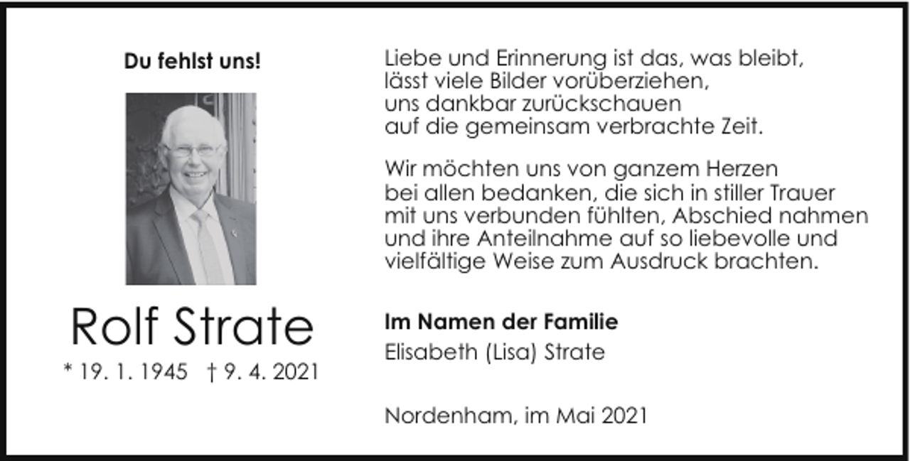 <p>Du fehlst uns!</p><p>Liebe und Erinnerung ist das, was bleibt,<br />lässt viele Bilder vorüberziehen,<br />uns dankbar zurückschauen<br />auf die gemeinsam verbrachte Zeit.<br />Wir möchten uns von ganzem Herzen<br />bei allen bedanken, die sich in stiller Trauer<br />mit uns verbunden fühlten, Abschied nahmen<br />und ihre Anteilnahme auf so liebevolle und<br />vielfältige Weise zum Ausdruck brachten.</p><p>Rolf Strate</p><p>* 19. 1. 1945 † 9. 4. 2021</p><p>Im Namen der Familie<br />Elisabeth (Lisa) Strate<br />Nordenham, im Mai 2021</p>