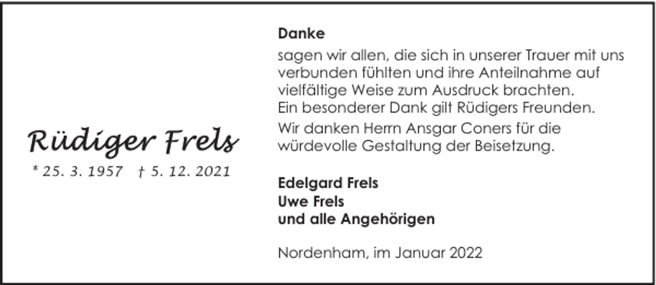 <p>Danke<br />sagen wir allen, die sich in unserer Trauer mit uns<br />verbunden fühlten und ihre Anteilnahme auf<br />vielfältige Weise zum Ausdruck brachten.<br />Ein besonderer Dank gilt Rüdigers Freunden.<br />Wir danken Herrn Ansgar Coners für die<br />würdevolle Gestaltung der Beisetzung.<br />* 25. 3. 1957</p><p>† 5. 12. 2021</p><p>Edelgard Frels<br />Uwe Frels<br />und alle Angehörigen<br />Nordenham, im Januar 2022</p>