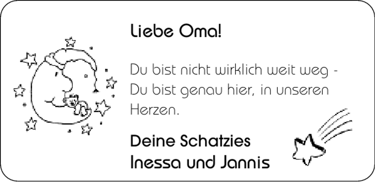 <p>Liebe Oma!<br />Du bist nicht wirklich weit weg Du bist genau hier, in unseren<br />Herzen.<br />Deine Schatzies</p><p>Inessa und Jannis</p>