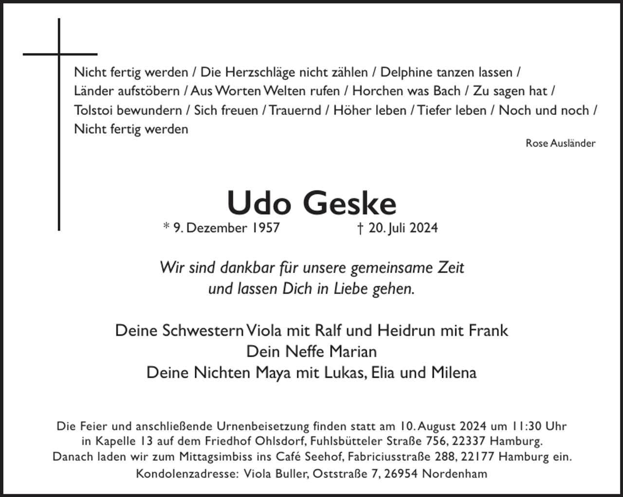 <p>Nicht fertig werden / Die Herzschläge nicht zählen / Delphine tanzen lassen /<br />Länder aufstöbern / Aus Worten Welten rufen / Horchen was Bach / Zu sagen hat /<br />Tolstoi bewundern / Sich freuen / Trauernd / Höher leben / Tiefer leben / Noch und noch /<br />Nicht fertig werden<br />Rose Ausländer</p><p>Udo Geske<br />† 20. Juli 2024</p><p>* 9. Dezember 1957</p><p>Wir sind dankbar für unsere gemeinsame Zeit<br />und lassen Dich in Liebe gehen.<br />Deine Schwestern Viola mit Ralf und Heidrun mit Frank<br />Dein Neffe Marian<br />Deine Nichten Maya mit Lukas, Elia und Milena<br />Die Feier und anschließende Urnenbeisetzung finden statt am 10. August 2024 um 11:30 Uhr<br />in Kapelle 13 auf dem Friedhof Ohlsdorf, Fuhlsbütteler Straße 756, 22337 Hamburg.<br />Danach laden wir zum Mittagsimbiss ins Café Seehof, Fabriciusstraße 288, 22177 Hamburg ein.<br />Kondolenzadresse: Viola Buller, Oststraße 7, 26954 Nordenham</p>