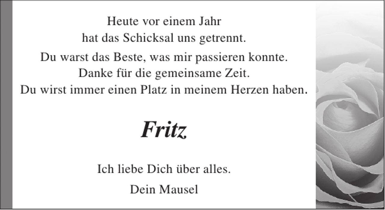 <p>Heute vor einem Jahr<br />hat das Schicksal uns getrennt.<br />Du warst das Beste, was mir passieren konnte.<br />Danke für die gemeinsame Zeit.<br />Du wirst immer einen Platz in meinem Herzen haben.</p><p>Fritz<br />Ich liebe Dich über alles.<br />Dein Mausel</p>
