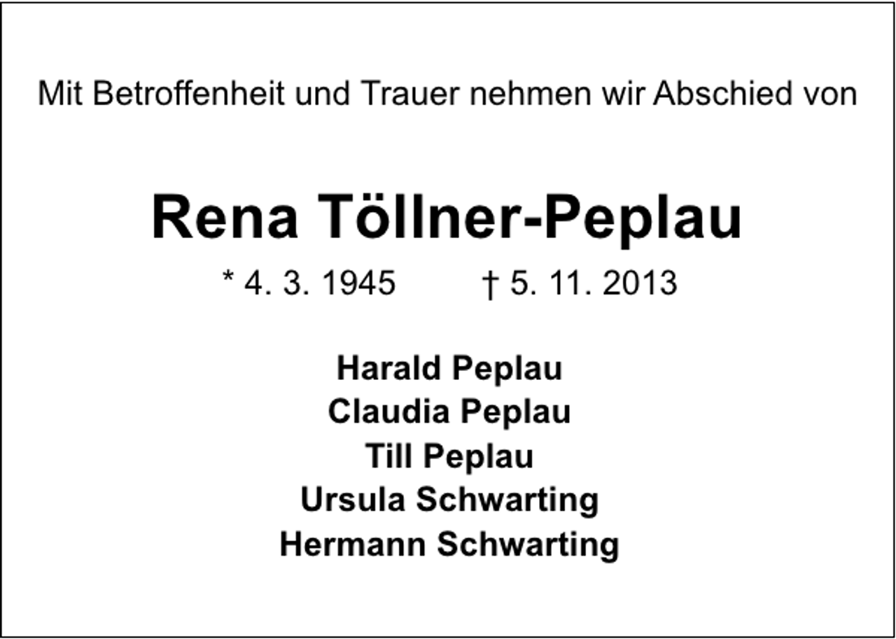 <p>Mit Betroffenheit und Trauer nehmen wir Abschied von</p><p>Rena Töllner-Peplau<br />* 4. 3. 1945</p><p>† 5. 11. 2013</p><p>Harald Peplau<br />Claudia Peplau<br />Till Peplau<br />Ursula Schwarting<br />Hermann Schwarting</p>