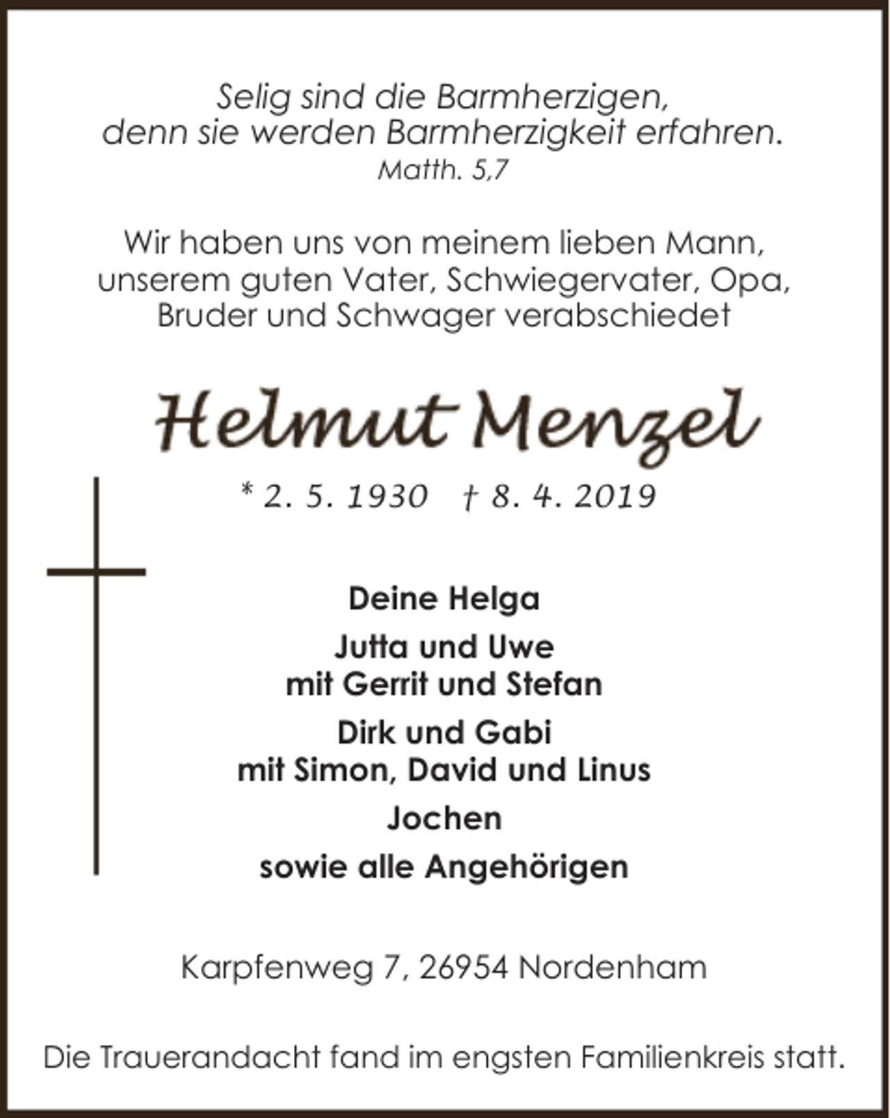 <p>Selig sind die Barmherzigen,<br />denn sie werden Barmherzigkeit erfahren.<br />Matth. 5,7</p><p>Wir haben uns von meinem lieben Mann,<br />unserem guten Vater, Schwiegervater, Opa,<br />Bruder und Schwager verabschiedet</p><p>* 2. 5. 1930</p><p>† 8. 4. 2019</p><p>Deine Helga<br />Jutta und Uwe<br />mit Gerrit und Stefan<br />Dirk und Gabi<br />mit Simon, David und Linus<br />Jochen<br />sowie alle Angehörigen<br />Karpfenweg 7, 26954 Nordenham<br />Die Trauerandacht fand im engsten Familienkreis statt.</p>