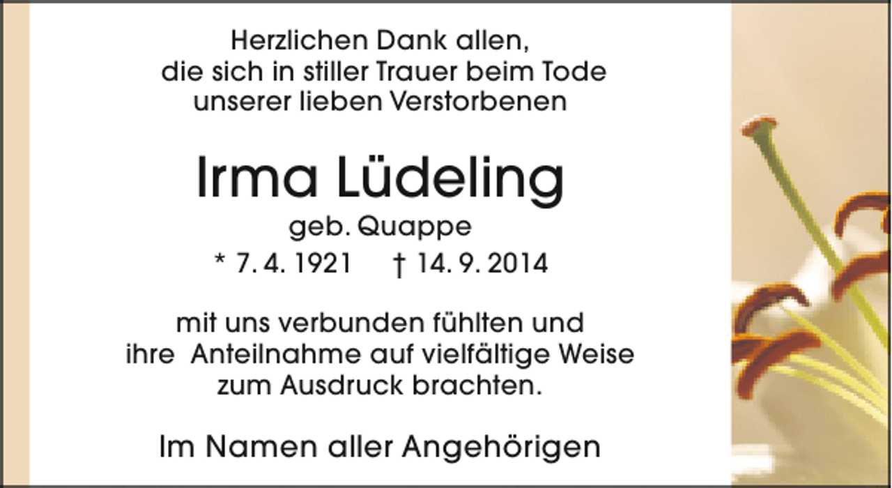 <p>Herzlichen Dank allen,<br />die sich in stiller Trauer beim Tode<br />unserer lieben Verstorbenen</p><p>Irma Lüdeling<br />geb. Quappe<br />* 7. 4. 1921 † 14. 9. 2014</p><p>mit uns verbunden fühlten und<br />ihre Anteilnahme auf vielfältige Weise<br />zum Ausdruck brachten.</p><p>Im Namen aller Angehörigen</p>