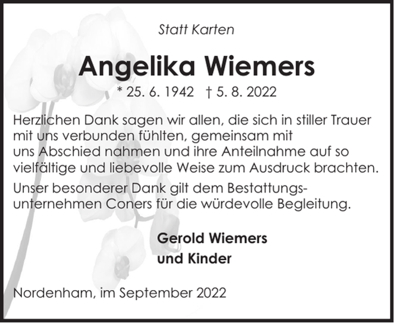 <p>Statt Karten</p><p>Angelika Wiemers<br />* 25. 6. 1942 † 5. 8. 2022</p><p>Herzlichen Dank sagen wir allen, die sich in stiller Trauer<br />mit uns verbunden fühlten, gemeinsam mit<br />uns Abschied nahmen und ihre Anteilnahme auf so<br />vielfältige und liebevolle Weise zum Ausdruck brachten.<br />Unser besonderer Dank gilt dem Bestattungsunternehmen Coners für die würdevolle Begleitung.</p><p>Gerold Wiemers<br />und Kinder<br />Nordenham, im September 2022</p>
