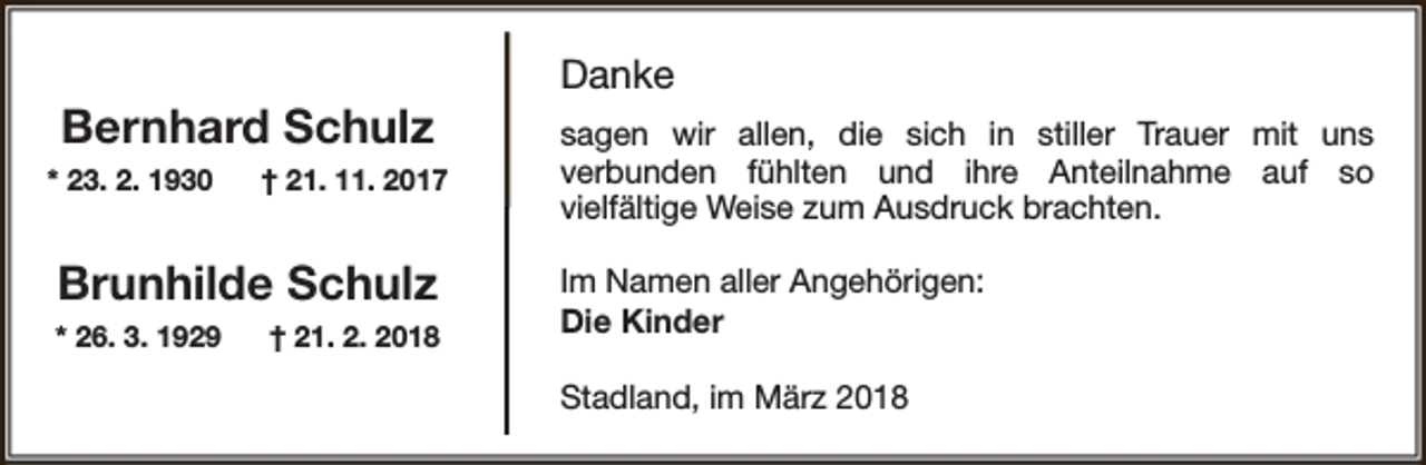 <p>Bernhard Schulz<br />* 23. 2. 1930</p><p>† 21. 11. 2017</p><p>Brunhilde Schulz<br />* 26. 3. 1929</p><p>† 21. 2. 2018</p><p>Danke<br />sagen wir allen, die sich in stiller Trauer mit uns<br />verbunden fühlten und ihre Anteilnahme auf so<br />vielfältige Weise zum Ausdruck brachten.<br />Im Namen aller Angehörigen:<br />Die Kinder<br />Stadland, im März 2018</p>