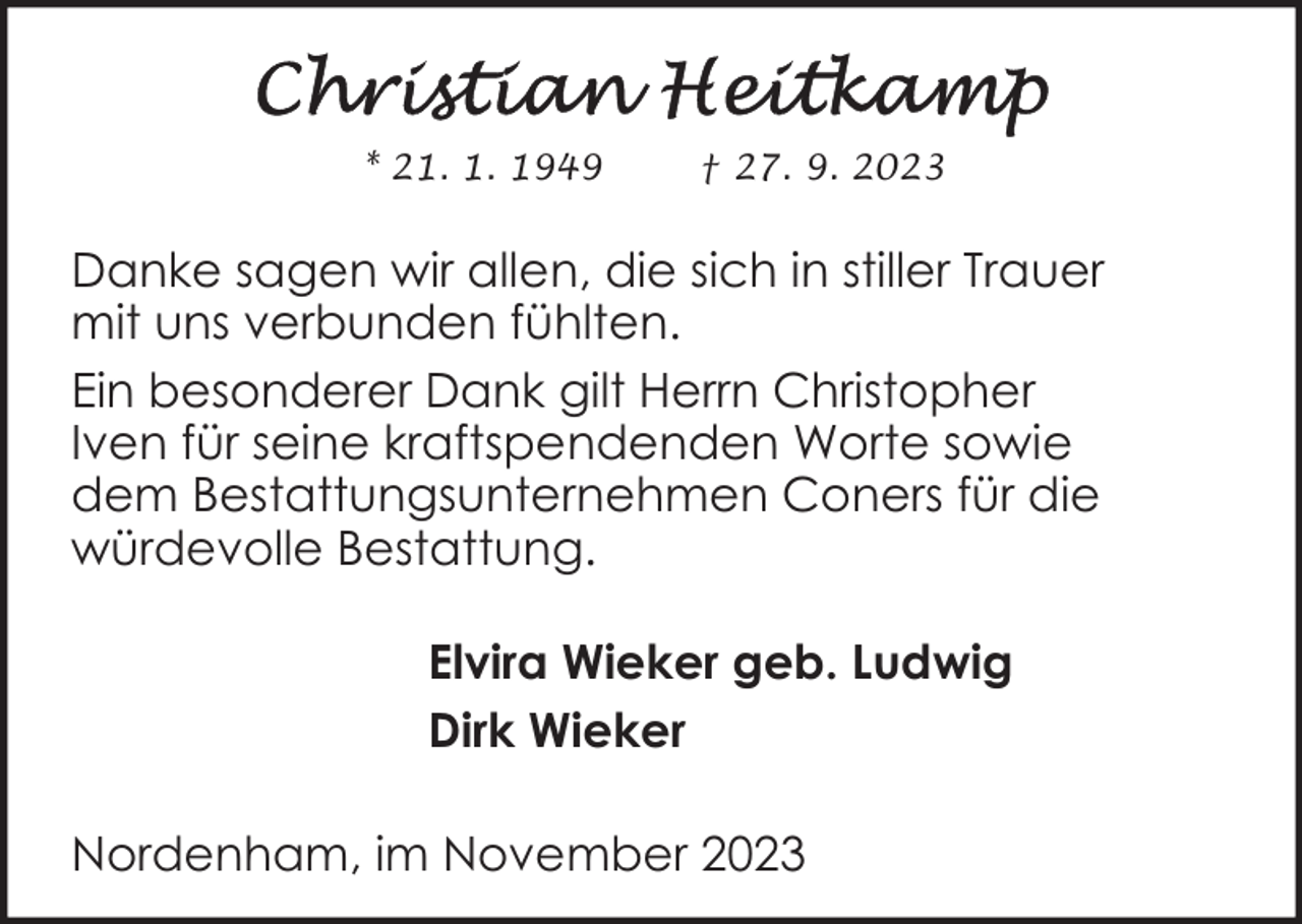 <p>* 21. 1. 1949</p><p>† 27. 9. 2023</p><p>Danke sagen wir allen, die sich in stiller Trauer<br />mit uns verbunden fühlten.<br />Ein besonderer Dank gilt Herrn Christopher<br />Iven für seine kraftspendenden Worte sowie<br />dem Bestattungsunternehmen Coners für die<br />würdevolle Bestattung.<br />Elvira Wieker geb. Ludwig<br />Dirk Wieker<br />Nordenham, im November 2023</p>