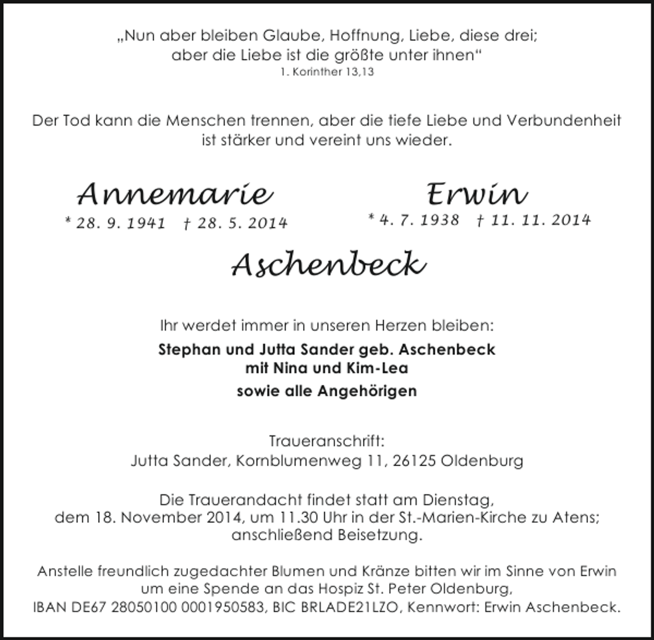 <p>„Nun aber bleiben Glaube, Hoffnung, Liebe, diese drei;<br />aber die Liebe ist die größte unter ihnen“<br />1. Korinther 13,13</p><p>Der Tod kann die Menschen trennen, aber die tiefe Liebe und Verbundenheit<br />ist stärker und vereint uns wieder.</p><p>Annemarie</p><p>* 28. 9. 1941</p><p>† 28. 5. 2014</p><p>Erwin</p><p>* 4. 7. 1938</p><p>† 11. 11. 2014</p><p>Aschenbeck<br />Ihr werdet immer in unseren Herzen bleiben:<br />Stephan und Jutta Sander geb. Aschenbeck<br />mit Nina und Kim-Lea<br />sowie alle Angehörigen<br />Traueranschrift:<br />Jutta Sander, Kornblumenweg 11, 26125 Oldenburg<br />Die Trauerandacht findet statt am Dienstag,<br />dem 18. November 2014, um 11.30 Uhr in der St.-Marien-Kirche zu Atens;<br />anschließend Beisetzung.<br />Anstelle freundlich zugedachter Blumen und Kränze bitten wir im Sinne von Erwin<br />um eine Spende an das Hospiz St. Peter Oldenburg,<br />IBAN DE67 28050101950583, BIC BRLADE21LZO, Kennwort: Erwin Aschenbeck.</p>