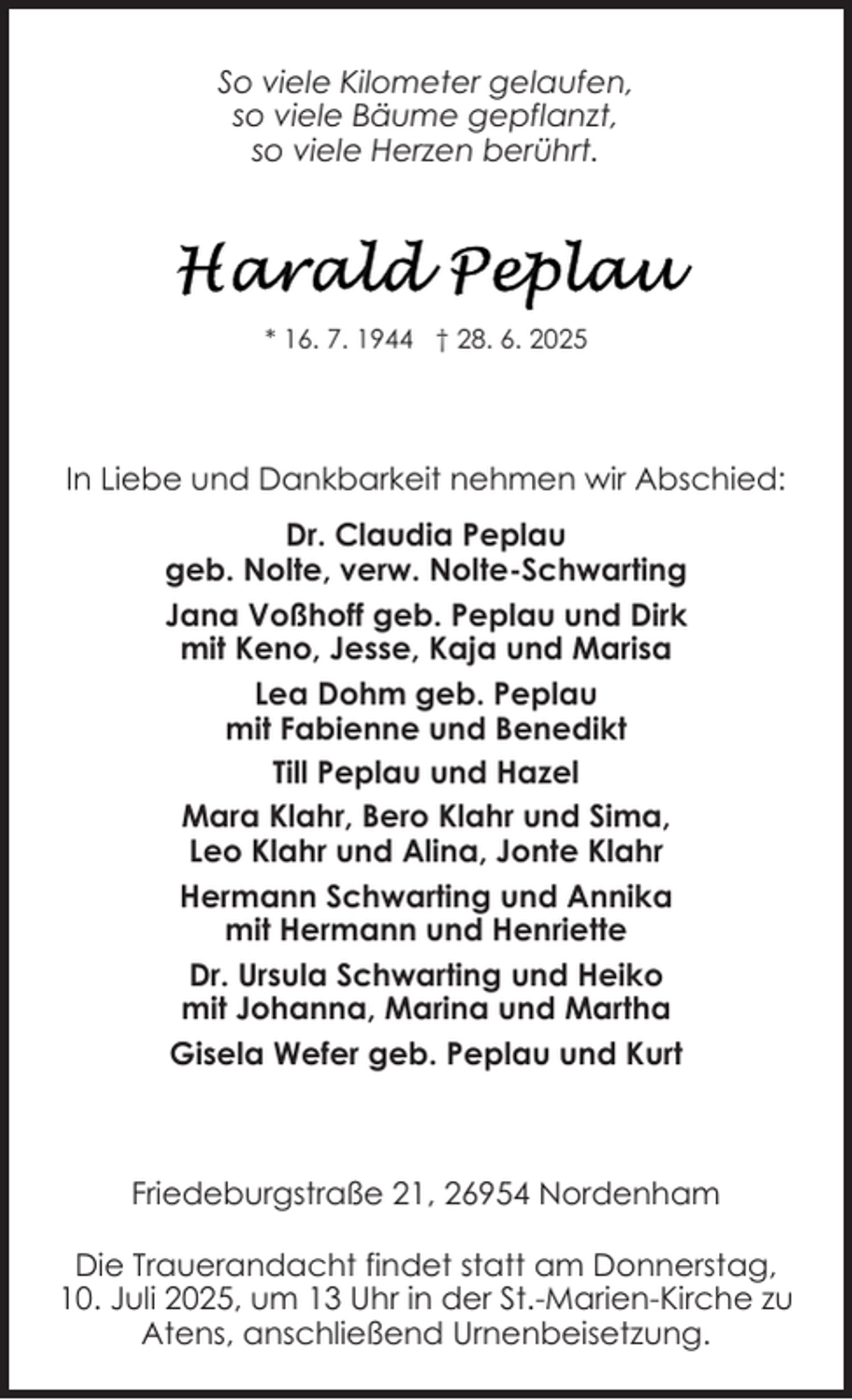 <p>So viele Kilometer gelaufen,<br />so viele Bäume gepflanzt,<br />so viele Herzen berührt.</p>
<p>* 16. 7. 1944 † 28. 6. 2025</p>
<p>In Liebe und Dankbarkeit nehmen wir Abschied:<br />Dr. Claudia Peplau<br />geb. Nolte, verw. Nolte-Schwarting<br />Jana Voßhoff geb. Peplau und Dirk<br />mit Keno, Jesse, Kaja und Marisa<br />Lea Dohm geb. Peplau<br />mit Fabienne und Benedikt<br />Till Peplau und Hazel<br />Mara Klahr, Bero Klahr und Sima,<br />Leo Klahr und Alina, Jonte Klahr<br />Hermann Schwarting und Annika<br />mit Hermann und Henriette<br />Dr. Ursula Schwarting und Heiko<br />mit Johanna, Marina und Martha<br />Gisela Wefer geb. Peplau und Kurt</p>
<p>Friedeburgstraße 21, 26954 Nordenham<br />Die Trauerandacht findet statt am Donnerstag,<br />10. Juli 2025, um 13 Uhr in der St.-Marien-Kirche zu<br />Atens, anschließend Urnenbeisetzung.</p>
