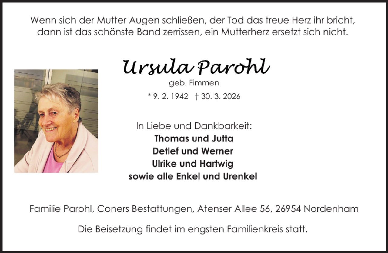 <p>Wenn sich der Mutter Augen schließen, der Tod das treue Herz ihr bricht,<br />dann ist das schönste Band zerrissen, ein Mutterherz ersetzt sich nicht.</p><p>geb. Fimmen<br />* 9. 2. 1942 † 30. 3. 2026</p><p>In Liebe und Dankbarkeit:<br />Thomas und Jutta<br />Detlef und Werner<br />Ulrike und Hartwig<br />sowie alle Enkel und Urenkel<br />Familie Parohl, Coners Bestattungen, Atenser Allee 56, 26954 Nordenham<br />Die Beisetzung findet im engsten Familienkreis statt.</p>