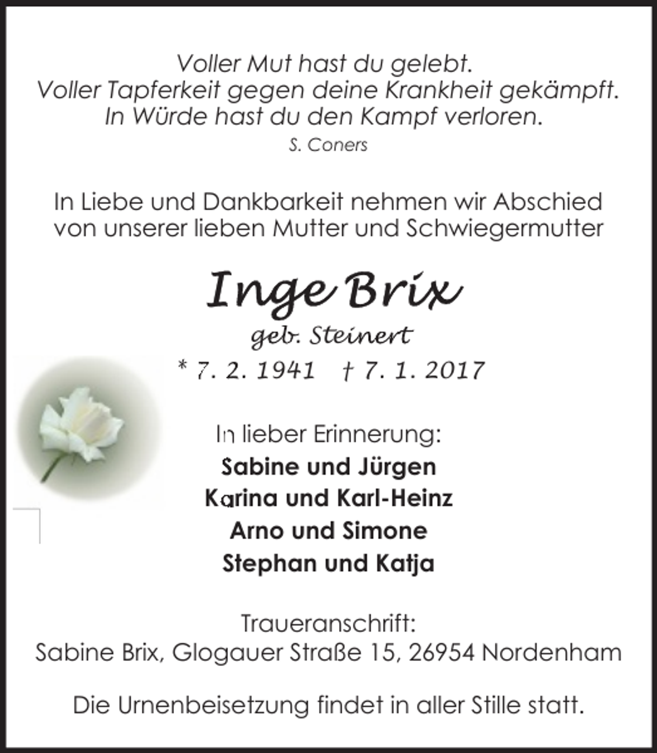 <p>Voller Mut hast du gelebt.<br />Voller Tapferkeit gegen deine Krankheit gekämpft.<br />In Würde hast du den Kampf verloren.<br />S. Coners</p>
<p>In Liebe und Dankbarkeit nehmen wir Abschied<br />von unserer lieben Mutter und Schwiegermutter</p>
<p>geb. Stei<br />ge<br />einert<br />* 7. 2. 1941</p>
<p>† 7. 1. 2017</p>
<p>In<br />n lieber Erinnerung:<br />Sabine und Jürgen<br />arina und Karl-Heinz<br />Ka<br />Arno und Simone<br />Stephan und Katja<br />Traueranschrift:<br />Sabine Brix, Glogauer Straße 15, 26954 Nordenham<br />Die Urnenbeisetzung findet in aller Stille statt.</p>
