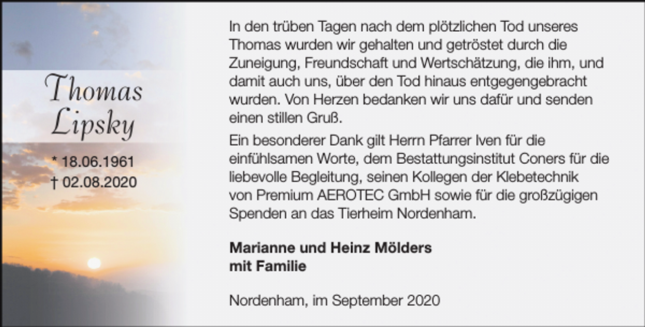 <p>Thomas<br />Lipsky<br />* 18.06.1961<br />† 02.08.2020</p>
<p>In den trüben Tagen nach dem plötzlichen Tod unseres<br />Thomas wurden wir gehalten und getröstet durch die<br />Zuneigung, Freundschaft und Wertschätzung, die ihm, und<br />damit auch uns, über den Tod hinaus entgegengebracht<br />wurden. Von Herzen bedanken wir uns dafür und senden<br />einen stillen Gruß.<br />Ein besonderer Dank gilt Herrn Pfarrer Iven für die<br />einfühlsamen Worte, dem Bestattungsinstitut Coners für die<br />liebevolle Begleitung, seinen Kollegen der Klebetechnik<br />von Premium AEROTEC GmbH sowie für die großzügigen<br />Spenden an das Tierheim Nordenham.<br />Marianne und Heinz Mölders<br />mit Familie<br />Nordenham, im September 2020</p>