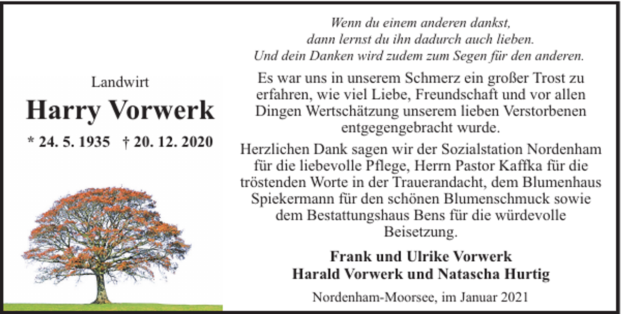 <p>Wenn du einem anderen dankst,<br />dann lernst du ihn dadurch auch lieben.<br />Und dein Danken wird zudem zum Segen für den anderen.</p><p>Landwirt</p><p>Harry Vorwerk<br />* 24. 5. 1935 † 20. 12. 2020</p><p>Es war uns in unserem Schmerz ein großer Trost zu<br />erfahren, wie viel Liebe, Freundschaft und vor allen<br />Dingen Wertschätzung unserem lieben Verstorbenen<br />entgegengebracht wurde.<br />Herzlichen Dank sagen wir der Sozialstation Nordenham<br />für die liebevolle Pflege, Herrn Pastor Kaffka für die<br />tröstenden Worte in der Trauerandacht, dem Blumenhaus<br />Spiekermann für den schönen Blumenschmuck sowie<br />dem Bestattungshaus Bens für die würdevolle<br />Beisetzung.<br />Frank und Ulrike Vorwerk<br />Harald Vorwerk und Natascha Hurtig<br />Nordenham-Moorsee, im Januar 2021</p>