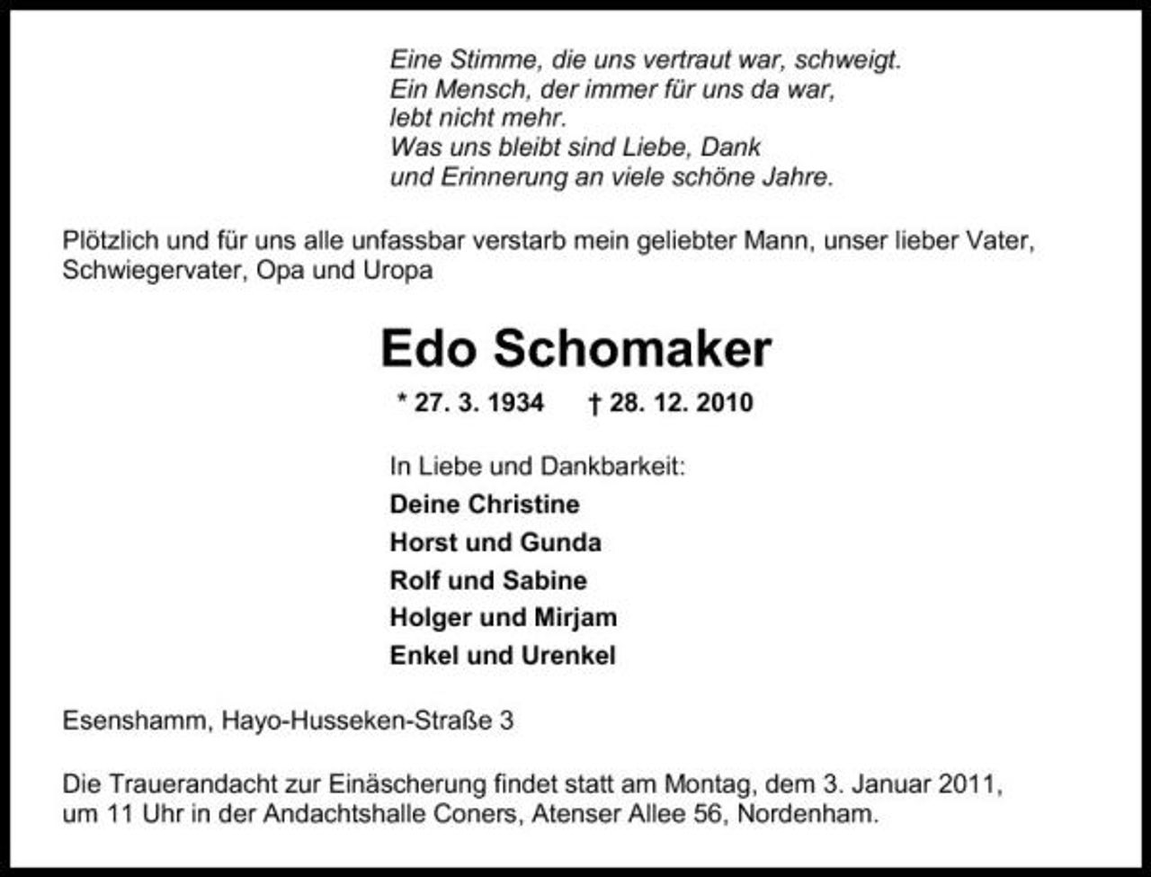 <p>Eine Stimme, die uns vertraut war, schweigt. Ein Mensch, der immer für uns da war, lebt nicht mehr. Was uns bleibt sind Liebe, Dank und Erinnerung an viele schöne Jahre. Plötzlich und für uns alle unfassbar verstarb mein geliebter Mann, unser lieber Vater, Schwiegervater, Opa und Uropa</p><p>Edo Schomaker<br />* 27. 3. 1934 † 28. 12. 2010 In Liebe und Dankbarkeit: Deine Christine Horst und Gunda Rolf und Sabine Holger und Mirjam Enkel und Urenkel Esenshamm, Hayo-Husseken-Straße 3 Die Trauerandacht zur Einäscherung findet statt am Montag, dem 3. Januar 2011, um 11 Uhr in der Andachtshalle Coners, Atenser Allee 56, Nordenham.</p>
