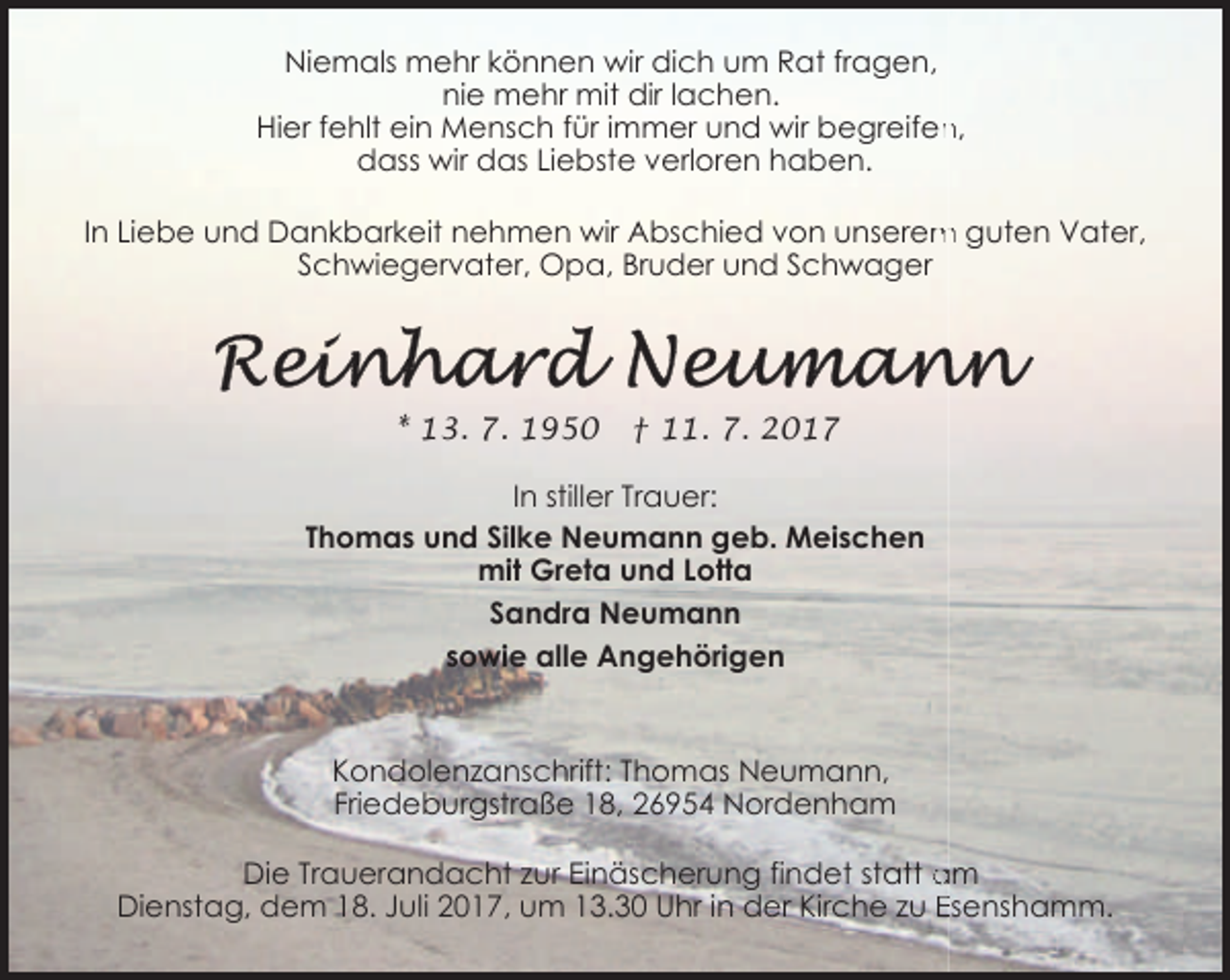 <p>Niemals mehr können wir dich um Rat fragen,<br />nie mehr mit dir lachen.<br />n,<br />Hier fehlt ein Mensch für immer und wir begreifen<br />dass wir das Liebste verloren haben.<br />m guten Vater,<br />In Liebe und Dankbarkeit nehmen wir Abschied von unserem<br />Schwiegervater, Opa, Bruder und Schwager</p><p>* 13. 7. 1950</p><p>† 11. 7. 2017</p><p>In stiller Trauer:<br />Thomas und Silke Neumann geb. Meischen<br />mit Greta und Lotta<br />Sandra Neumann<br />sowie alle Angehörigen</p><p>Kondolenzanschrift: Thomas Neumann,<br />Friedeburgstraße 18, 26954 Nordenham<br />Die Trauerandacht zur Einäscherung findet statt am<br />Dienstag, dem 18. Juli 2017, um 13.30 Uhr in der Kirche zu Esenshamm.</p>