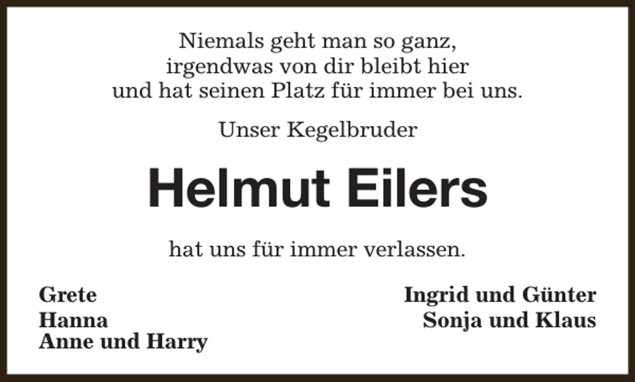 <p>Niemals geht man so ganz,<br />irgendwas von dir bleibt hier<br />und hat seinen Platz für immer bei uns.<br />Unser Kegelbruder</p><p>Helmut Eilers<br />hat uns für immer verlassen.<br />Grete<br />Hanna<br />Anne und Harry</p><p>Ingrid und Günter<br />Sonja und Klaus</p>