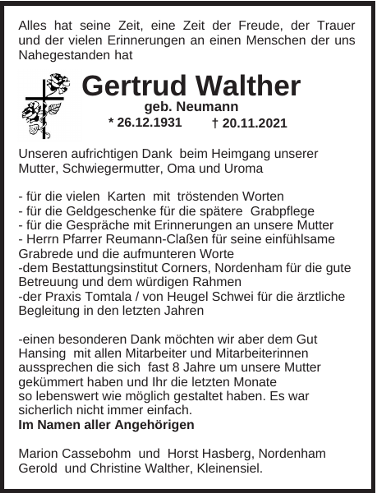 <p>Alles hat seine Zeit, eine Zeit der Freude, der Trauer<br />und der vielen Erinnerungen an einen Menschen der uns<br />Nahegestanden hat</p><p>Gertrud Walther<br />geb. Neumann<br />* 26.12.1931</p><p>† 20.11.2021</p><p>Unseren aufrichtigen Dank beim Heimgang unserer<br />Mutter, Schwiegermutter, Oma und Uroma<br />- für die vielen Karten mit tröstenden Worten<br />- für die Geldgeschenke für die spätere Grabpflege<br />- für die Gespräche mit Erinnerungen an unsere Mutter<br />- Herrn Pfarrer Reumann-Claßen für seine einfühlsame<br />Grabrede und die aufmunteren Worte<br />-dem Bestattungsinstitut Corners, Nordenham für die gute<br />Betreuung und dem würdigen Rahmen<br />-der Praxis Tomtala / von Heugel Schwei für die ärztliche<br />Begleitung in den letzten Jahren<br />-einen besonderen Dank möchten wir aber dem Gut<br />Hansing mit allen Mitarbeiter und Mitarbeiterinnen<br />aussprechen die sich fast 8 Jahre um unsere Mutter<br />gekümmert haben und Ihr die letzten Monate<br />so lebenswert wie möglich gestaltet haben. Es war<br />sicherlich nicht immer einfach.<br />Im Namen aller Angehörigen<br />Marion Cassebohm und Horst Hasberg, Nordenham<br />Gerold und Christine Walther, Kleinensiel.</p>