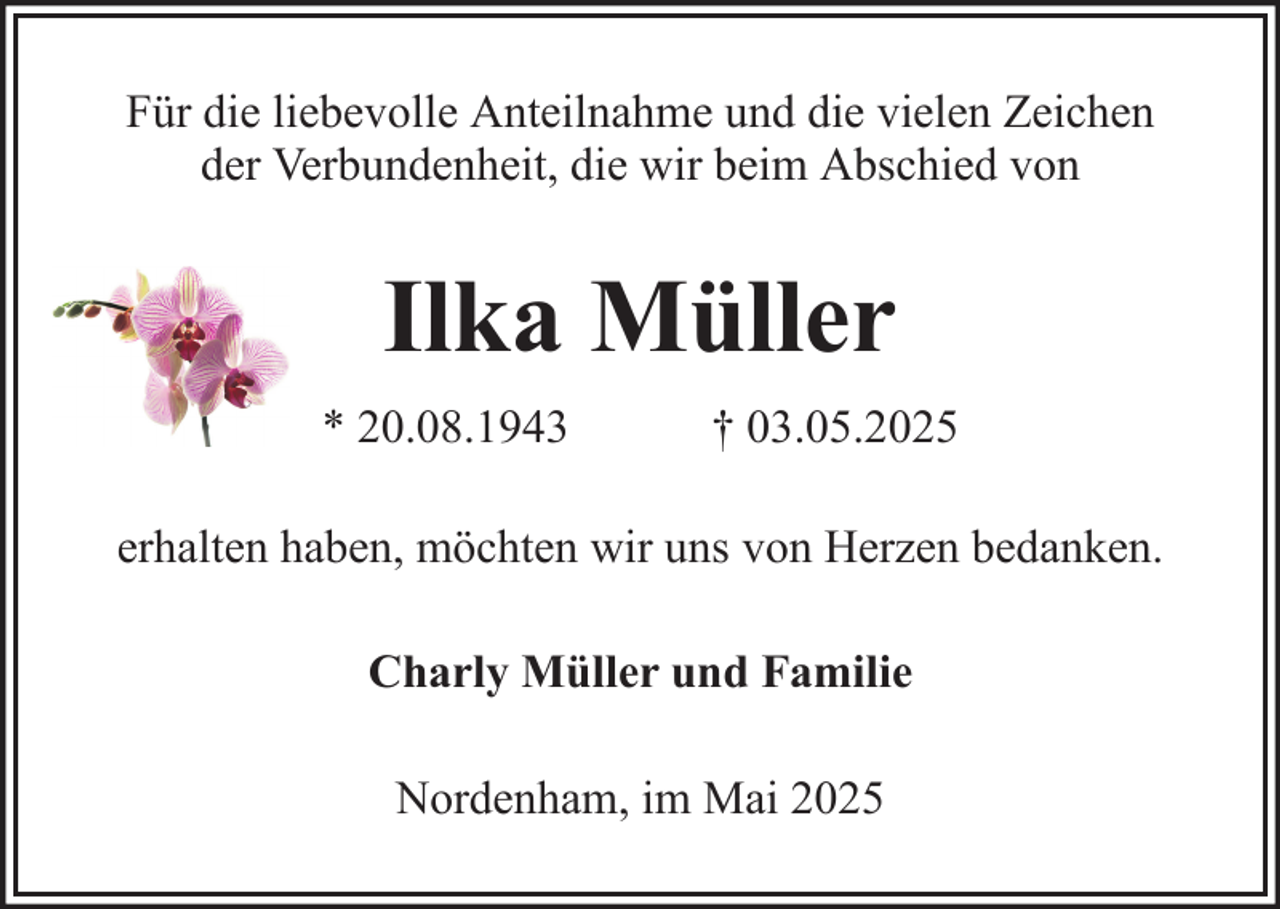 <p>Für die liebevolle Anteilnahme und die vielen Zeichen<br />der Verbundenheit, die wir beim Abschied von</p><p>Ilka Müller<br />* 20.08.1943</p><p>† 03.05.2025</p><p>erhalten haben, möchten wir uns von Herzen bedanken.<br />Charly Müller und Familie<br />Nordenham, im Mai 2025</p>