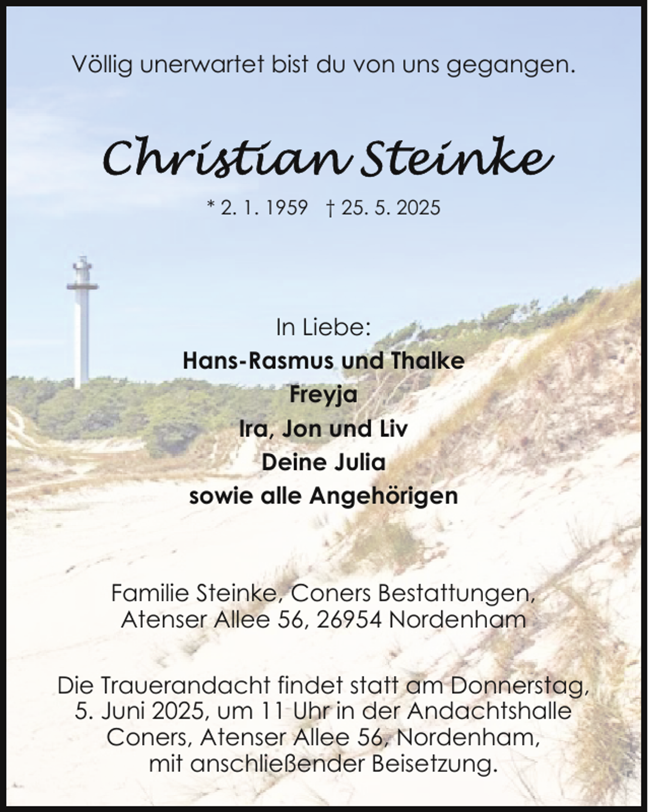<p>Völlig unerwartet bist du von uns gegangen.</p>
<p>* 2. 1. 1959 † 25. 5. 2025</p>
<p>In Liebe:<br />Hans-Rasmus und Thalke<br />Freyja<br />Ira, Jon und Liv<br />Deine Julia<br />sowie alle Angehörigen</p>
<p>Familie Steinke, Coners Bestattungen,<br />Atenser Allee 56, 26954 Nordenham<br />Die Trauerandacht findet statt am Donnerstag,<br />5. Juni 2025, um 11 Uhr in der Andachtshalle<br />Coners, Atenser Allee 56, Nordenham,<br />mit anschließender Beisetzung.</p>