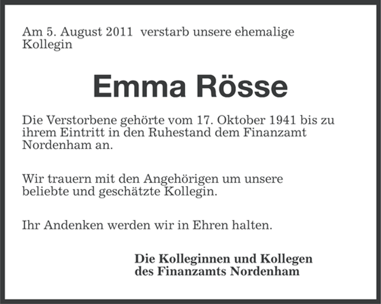 <p>Am 5. August 2011 verstarb unsere ehemalige<br />Kollegin</p><p>Emma Rösse<br />Die Verstorbene gehörte vom 17. Oktober 1941 bis zu<br />ihrem Eintritt in den Ruhestand dem Finanzamt<br />Nordenham an.<br />Wir trauern mit den Angehörigen um unsere<br />beliebte und geschätzte Kollegin.<br />Ihr Andenken werden wir in Ehren halten.<br />Die Kolleginnen und Kollegen<br />des Finanzamts Nordenham</p>