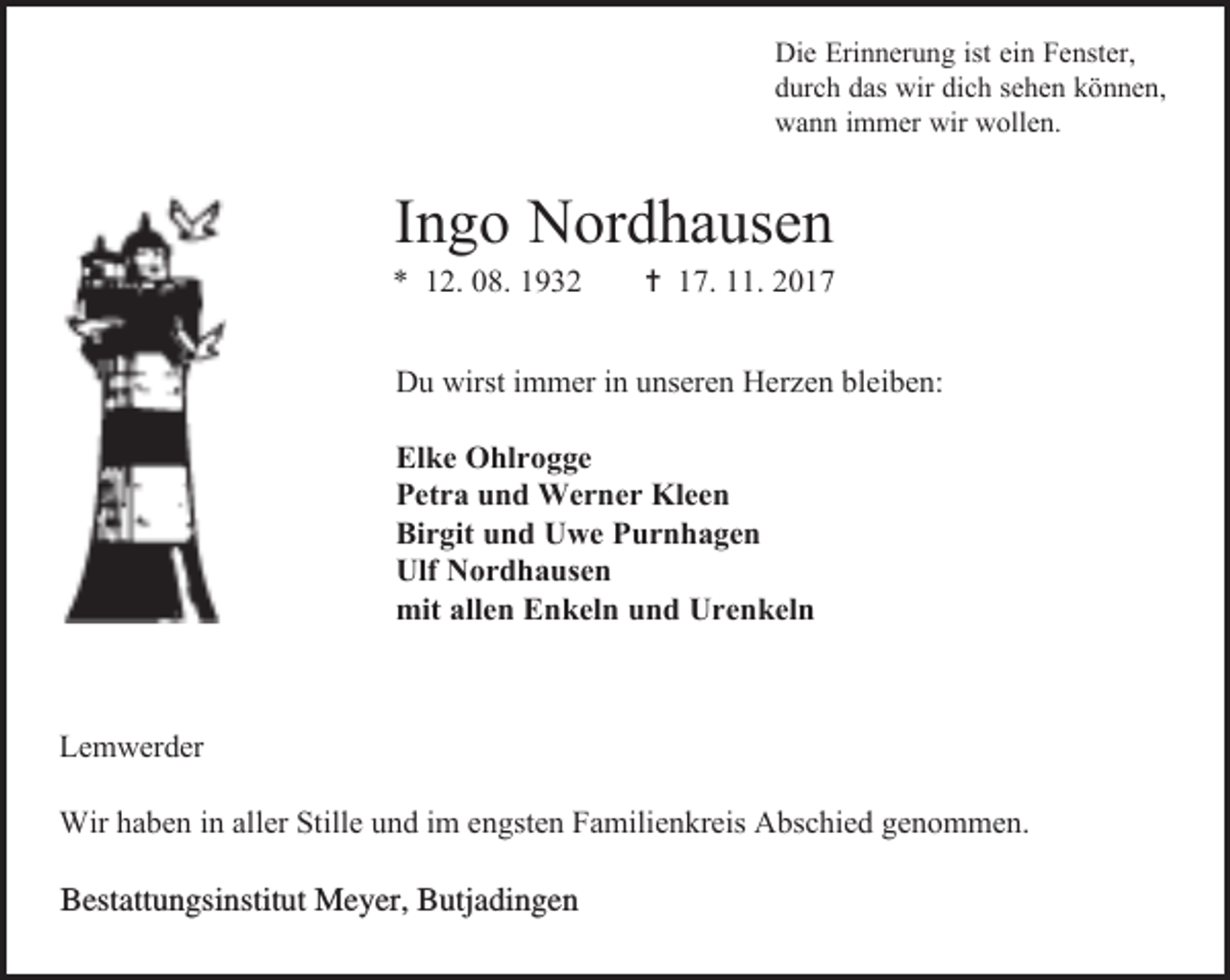 <p>Die Erinnerung ist ein Fenster,<br />durch das wir dich sehen können,<br />wann immer wir wollen.</p><p>Ingo Nordhausen</p><p>* 12. 08. 1932</p><p> 17. 11. 2017</p><p>Du wirst immer in unseren Herzen bleiben:<br />Elke Ohlrogge<br />Petra und Werner Kleen<br />Birgit und Uwe Purnhagen<br />Ulf Nordhausen<br />mit allen Enkeln und Urenkeln</p><p>Lemwerder<br />Wir haben in aller Stille und im engsten Familienkreis Abschied genommen.</p><p>Bestattungsinstitut Meyer, Butjadingen</p>