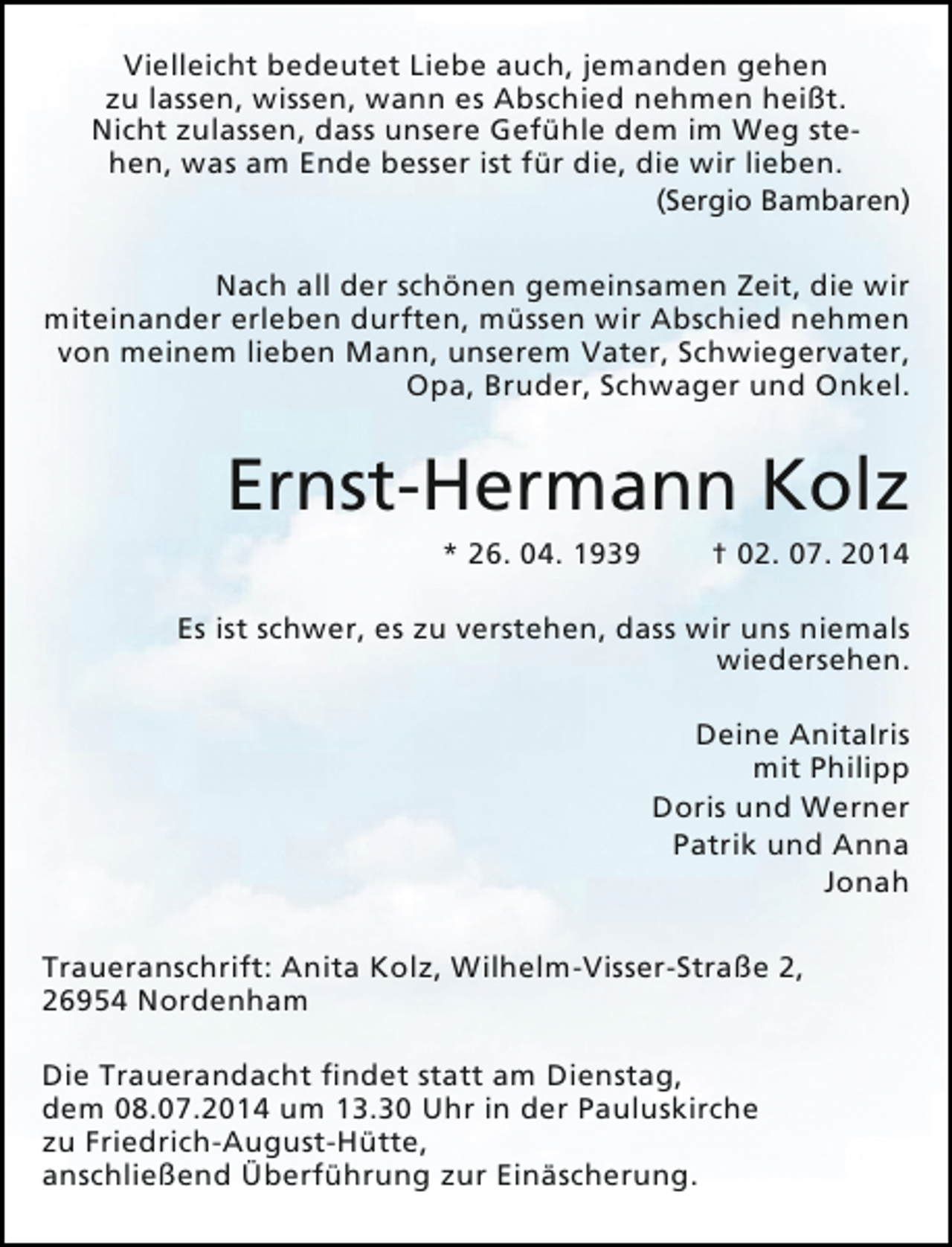 <p>Vielleicht bedeutet Liebe auch, jemanden gehen<br />zu lassen, wissen, wann es Abschied nehmen heißt.<br />Nicht zulassen, dass unsere Gefühle dem im Weg stehen, was am Ende besser ist für die, die wir lieben.</p><p>(Sergio Bambaren)</p><p>Nach all der schönen gemeinsamen Zeit, die wir<br />miteinander erleben durften, müssen wir Abschied nehmen<br />von meinem lieben Mann, unserem Vater, Schwiegervater,<br />Opa, Bruder, Schwager und Onkel.</p><p>Ernst-Hermann Kolz<br />* 26. 04. 1939</p><p>† 02. 07. 2014</p><p>Es ist schwer, es zu verstehen, dass wir uns niemals<br />wiedersehen.<br />Deine AnitaIris<br />mit Philipp<br />Doris und Werner<br />Patrik und Anna<br />Jonah<br />Traueranschrift: Anita Kolz, Wilhelm-Visser-Straße 2,<br />26954 Nordenham<br />Die Trauerandacht findet statt am Dienstag,<br />dem 08.07.2014 um 13.30 Uhr in der Pauluskirche<br />zu Friedrich-August-Hütte,<br />anschließend Überführung zur Einäscherung.</p>