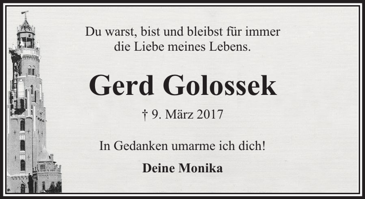 <p>Du warst, bist und bleibst für immer<br />die Liebe meines Lebens.</p><p>Gerd Golossek<br />† 9. März 2017<br />In Gedanken umarme ich dich!<br />Deine Monika</p>