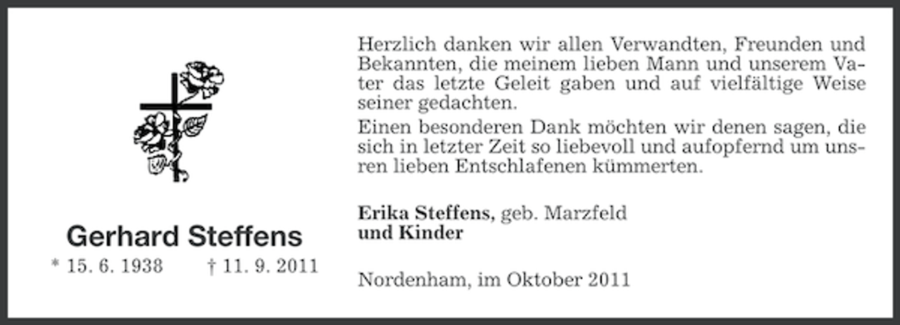 <p>Herzlich danken wir allen Verwandten, Freunden und<br />Bekannten, die meinem lieben Mann und unserem Vater das letzte Geleit gaben und auf vielfältige Weise<br />seiner gedachten.<br />Einen besonderen Dank möchten wir denen sagen, die<br />sich in letzter Zeit so liebevoll und aufopfernd um unsren lieben Entschlafenen kümmerten.</p><p>Gerhard Steffens<br />* 15. 6. 1938</p><p>† 11. 9. 2011</p><p>Erika Steffens, geb. Marzfeld<br />und Kinder<br />Nordenham, im Oktober 2011</p>
